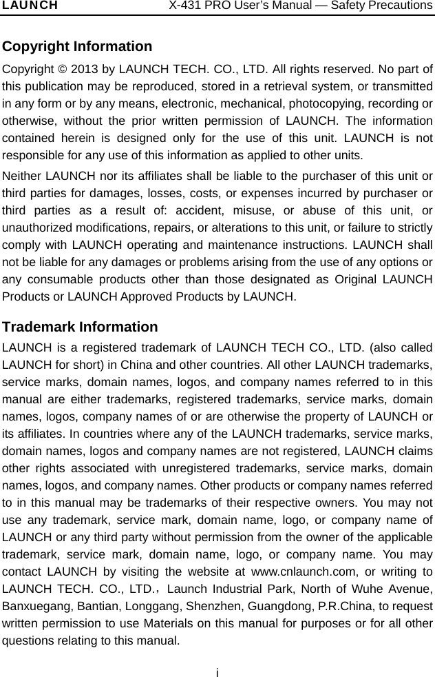 LAUNCH                  X-431 PRO User’s Manual — Safety Precautions Copyright Information Copyright © 2013 by LAUNCH TECH. CO., LTD. All rights reserved. No part of this publication may be reproduced, stored in a retrieval system, or transmitted in any form or by any means, electronic, mechanical, photocopying, recording or otherwise, without the prior written permission of LAUNCH. The information contained herein is designed only for the use of this unit. LAUNCH is not responsible for any use of this information as applied to other units. Neither LAUNCH nor its affiliates shall be liable to the purchaser of this unit or third parties for damages, losses, costs, or expenses incurred by purchaser or third parties as a result of: accident, misuse, or abuse of this unit, or unauthorized modifications, repairs, or alterations to this unit, or failure to strictly comply with LAUNCH operating and maintenance instructions. LAUNCH shall not be liable for any damages or problems arising from the use of any options or any consumable products other than those designated as Original LAUNCH Products or LAUNCH Approved Products by LAUNCH.  Trademark Information LAUNCH is a registered trademark of LAUNCH TECH CO., LTD. (also called LAUNCH for short) in China and other countries. All other LAUNCH trademarks, service marks, domain names, logos, and company names referred to in this manual are either trademarks, registered trademarks, service marks, domain names, logos, company names of or are otherwise the property of LAUNCH or its affiliates. In countries where any of the LAUNCH trademarks, service marks, domain names, logos and company names are not registered, LAUNCH claims other rights associated with unregistered trademarks, service marks, domain names, logos, and company names. Other products or company names referred to in this manual may be trademarks of their respective owners. You may not use any trademark, service mark, domain name, logo, or company name of LAUNCH or any third party without permission from the owner of the applicable trademark, service mark, domain name, logo, or company name. You may contact LAUNCH by visiting the website at www.cnlaunch.com, or writing to LAUNCH TECH. CO., LTD.，Launch Industrial Park, North of Wuhe Avenue, Banxuegang, Bantian, Longgang, Shenzhen, Guangdong, P.R.China, to request written permission to use Materials on this manual for purposes or for all other questions relating to this manual. i 