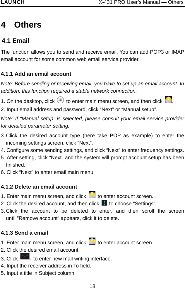 LAUNCH                           X-431 PRO User’s Manual — Others 4  Others 4.1 Email The function allows you to send and receive email. You can add POP3 or IMAP email account for some common web email service provider. 4.1.1 Add an email account Note: Before sending or receiving email, you have to set up an email account. In addition, this function required a stable network connection. 1. On the desktop, click    to enter main menu screen, and then click  . 2. Input email address and password, click “Next” or “Manual setup”.   Note: If “Manual setup” is selected, please consult your email service provider for detailed parameter setting.   3. Click the desired account type (here take POP as example) to enter the incoming settings screen, click “Next”.   4. Configure some sending settings, and click “Next” to enter frequency settings.   5. After setting, click “Next” and the system will prompt account setup has been finished.  6. Click “Next” to enter email main menu. 4.1.2 Delete an email account 1. Enter main menu screen, and click    to enter account screen. 2. Click the desired account, and then click   to choose “Settings”.  3. Click the account to be deleted to enter, and then scroll the screen until ”Remove account” appears, click it to delete.   4.1.3 Send a email 1. Enter main menu screen, and click    to enter account screen. 2. Click the desired email account. 3. Click    to enter new mail writing interface.   4. Input the receiver address in To field.   5. Input a title in Subject column. 18 