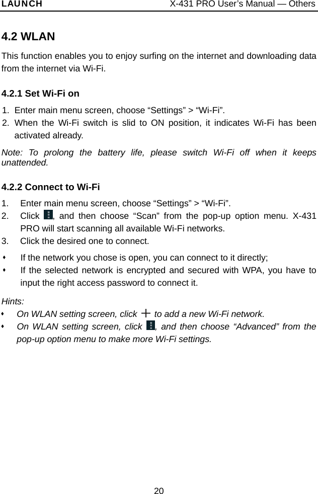 LAUNCH                           X-431 PRO User’s Manual — Others 4.2 WLANThis function enables you to enjoy surfing on the internet and downloading data from the internet via Wi-Fi.   4.2.1 Set Wi-Fi on 1.  Enter main menu screen, choose “Settings” &gt; “Wi-Fi”. 2. When the Wi-Fi switch is slid to ON position, it indicates Wi-Fi has been activated already.   Note: To prolong the battery life, please switch Wi-Fi off when it keeps unattended. 4.2.2 Connect to Wi-Fi   1.  Enter main menu screen, choose “Settings” &gt; “Wi-Fi”. 2. Click , and then choose “Scan” from the pop-up option menu. X-431 PRO will start scanning all available Wi-Fi networks.   3.  Click the desired one to connect.     If the network you chose is open, you can connect to it directly;   If the selected network is encrypted and secured with WPA, you have to input the right access password to connect it.   Hints:   On WLAN setting screen, click    to add a new Wi-Fi network.  On WLAN setting screen, click  , and then choose “Advanced” from the pop-up option menu to make more Wi-Fi settings.   20 