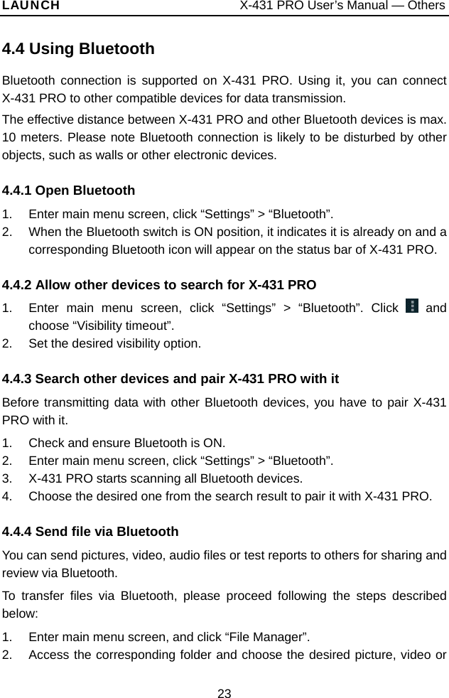 LAUNCH                           X-431 PRO User’s Manual — Others 4.4 Using BluetoothBluetooth connection is supported on X-431 PRO. Using it, you can connect X-431 PRO to other compatible devices for data transmission. The effective distance between X-431 PRO and other Bluetooth devices is max. 10 meters. Please note Bluetooth connection is likely to be disturbed by other objects, such as walls or other electronic devices.   4.4.1 Open Bluetooth 1.  Enter main menu screen, click “Settings” &gt; “Bluetooth”.   2.  When the Bluetooth switch is ON position, it indicates it is already on and a corresponding Bluetooth icon will appear on the status bar of X-431 PRO.   4.4.2 Allow other devices to search for X-431 PRO 1.  Enter main menu screen, click “Settings” &gt; “Bluetooth”. Click   and choose “Visibility timeout”.   2.  Set the desired visibility option. 4.4.3 Search other devices and pair X-431 PRO with it Before transmitting data with other Bluetooth devices, you have to pair X-431 PRO with it.   1.  Check and ensure Bluetooth is ON.   2.  Enter main menu screen, click “Settings” &gt; “Bluetooth”. 3.  X-431 PRO starts scanning all Bluetooth devices.   4.  Choose the desired one from the search result to pair it with X-431 PRO.   4.4.4 Send file via Bluetooth You can send pictures, video, audio files or test reports to others for sharing and review via Bluetooth.   To transfer files via Bluetooth, please proceed following the steps described below:  1.  Enter main menu screen, and click “File Manager”. 2.  Access the corresponding folder and choose the desired picture, video or 23 