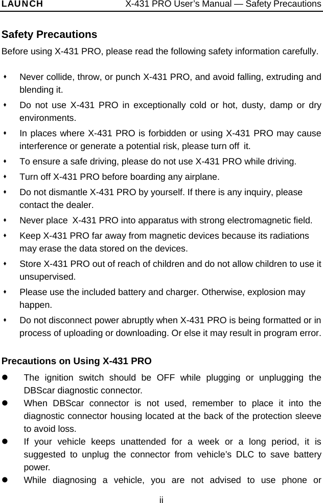 LAUNCH                  X-431 PRO User’s Manual — Safety Precautions Safety Precautions Before using X-431 PRO, please read the following safety information carefully.    Never collide, throw, or punch X-431 PRO, and avoid falling, extruding and blending it.   Do not use X-431 PRO in exceptionally cold or hot, dusty, damp or dry environments.   In places where X-431 PRO is forbidden or using X-431 PRO may cause interference or generate a potential risk, please turn off  it.   To ensure a safe driving, please do not use X-431 PRO while driving.   Turn off X-431 PRO before boarding any airplane.     Do not dismantle X-431 PRO by yourself. If there is any inquiry, please contact the dealer.   Never place  X-431 PRO into apparatus with strong electromagnetic field.   Keep X-431 PRO far away from magnetic devices because its radiations may erase the data stored on the devices.   Store X-431 PRO out of reach of children and do not allow children to use it unsupervised.   Please use the included battery and charger. Otherwise, explosion may happen.   Do not disconnect power abruptly when X-431 PRO is being formatted or in process of uploading or downloading. Or else it may result in program error.  Precautions on Using X-431 PRO z  The ignition switch should be OFF while plugging or unplugging the DBScar diagnostic connector. z  When DBScar connector is not used, remember to place it into the diagnostic connector housing located at the back of the protection sleeve to avoid loss. z  If your vehicle keeps unattended for a week or a long period, it is suggested to unplug the connector from vehicle’s DLC to save battery power. z  While diagnosing a vehicle, you are not advised to use phone or ii 