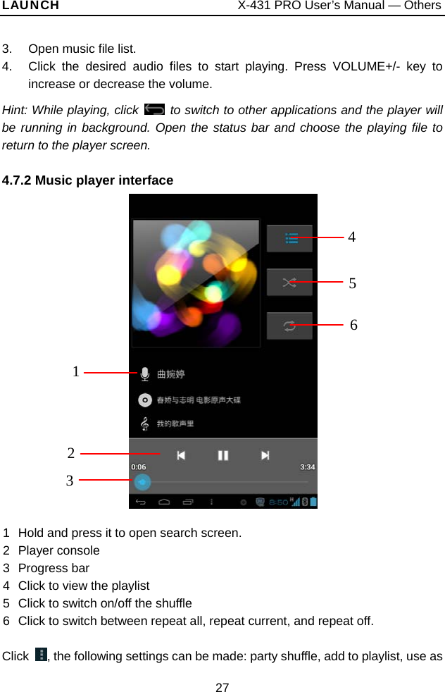 LAUNCH                           X-431 PRO User’s Manual — Others 3.  Open music file list. 4.  Click the desired audio files to start playing. Press VOLUME+/- key to increase or decrease the volume.   Hint: While playing, click   to switch to other applications and the player will be running in background. Open the status bar and choose the playing file to return to the player screen. 4.7.2 Music player interface   41 3 2 561  Hold and press it to open search screen. 2 Player console 3 Progress bar 4  Click to view the playlist 5  Click to switch on/off the shuffle 6  Click to switch between repeat all, repeat current, and repeat off.  Click  , the following settings can be made: party shuffle, add to playlist, use as 27 