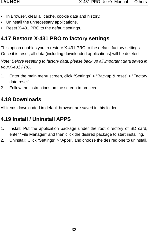 LAUNCH                           X-431 PRO User’s Manual — Others •    In Browser, clear all cache, cookie data and history. •  Uninstall the unnecessary applications. •    Reset X-431 PRO to the default settings.  4.17 Restore X-431 PRO to factory settings This option enables you to restore X-431 PRO to the default factory settings. Once it is reset, all data (including downloaded applications) will be deleted.   Note: Before resetting to factory data, please back up all important data saved in yourX-431 PRO.   1.  Enter the main menu screen, click “Settings” &gt; “Backup &amp; reset” &gt; “Factory data reset”. 2.  Follow the instructions on the screen to proceed.    4.18 Downloads All items downloaded in default browser are saved in this folder.   4.19 Install / Uninstall APPS   1.  Install: Put the application package under the root directory of SD card, enter “File Manager” and then click the desired package to start installing.   2.  Uninstall: Click “Settings” &gt; “Apps”, and choose the desired one to uninstall.32 