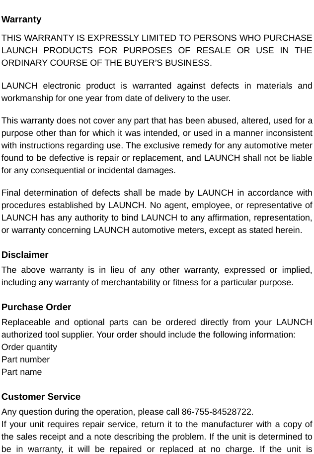  WarrantyTHIS WARRANTY IS EXPRESSLY LIMITED TO PERSONS WHO PURCHASE LAUNCH PRODUCTS FOR PURPOSES OF RESALE OR USE IN THE ORDINARY COURSE OF THE BUYER’S BUSINESS.    LAUNCH electronic product is warranted against defects in materials and workmanship for one year from date of delivery to the user.    This warranty does not cover any part that has been abused, altered, used for a purpose other than for which it was intended, or used in a manner inconsistent with instructions regarding use. The exclusive remedy for any automotive meter found to be defective is repair or replacement, and LAUNCH shall not be liable for any consequential or incidental damages.    Final determination of defects shall be made by LAUNCH in accordance with procedures established by LAUNCH. No agent, employee, or representative of LAUNCH has any authority to bind LAUNCH to any affirmation, representation, or warranty concerning LAUNCH automotive meters, except as stated herein.    Disclaimer The above warranty is in lieu of any other warranty, expressed or implied, including any warranty of merchantability or fitness for a particular purpose.  Purchase Order Replaceable and optional parts can be ordered directly from your LAUNCH authorized tool supplier. Your order should include the following information: Order quantity Part number Part name  Customer Service Any question during the operation, please call 86-755-84528722. If your unit requires repair service, return it to the manufacturer with a copy of the sales receipt and a note describing the problem. If the unit is determined to be in warranty, it will be repaired or replaced at no charge. If the unit is  