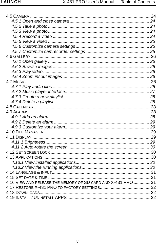 LAUNCH                   X-431 PRO User’s Manual — Table of Contents 4.5 CAMERA ....................................................................................................24 4.5.1 Open and close camera .................................................................. 24 4.5.2 Take a photo.................................................................................... 24 4.5.3 View a photo.................................................................................... 24 4.5.4 Record a video ................................................................................ 24 4.5.5 View a video .................................................................................... 25 4.5.6 Customize camera settings............................................................. 25 4.5.7 Customize camrecorder settings..................................................... 25 4.6 GALLERY ...................................................................................................26 4.6.1 Open gallery .................................................................................... 26 4.6.2 Browse images................................................................................ 26 4.6.3 Play video ........................................................................................ 26 4.6.4 Zoom in/ out images........................................................................ 26 4.7 MUSIC .......................................................................................................26 4.7.1 Play audio files ................................................................................ 26 4.7.2 Music player interface...................................................................... 27 4.7.3 Create a new playlist ....................................................................... 28 4.7.4 Delete a playlist ............................................................................... 28 4.8 CALENDAR.................................................................................................28 4.9 ALARMS.....................................................................................................28 4.9.1 Add an alarm ................................................................................... 28 4.9.2 Delete an alarm ............................................................................... 29 4.9.3 Customize your alarm...................................................................... 29 4.10 FILE MANAGER ........................................................................................29 4.11 DISPLAY ..................................................................................................29 4.11.1 Brightness...................................................................................... 29 4.11.2 Auto-rotate the screen ................................................................... 30 4.12 SET SCREEN LOCK ...................................................................................30 4.13 APPLICATIONS .........................................................................................30 4.13.1 View installed applications............................................................. 30 4.13.2 View the running applications........................................................ 30 4.14 LANGUAGE &amp; INPUT..................................................................................31 4.15 SET DATE &amp; TIME .....................................................................................31 4.16 VIEW AND RELEASE THE MEMORY OF SD CARD AND X-431 PRO ..............31 4.17 RESTORE X-431 PRO TO FACTORY SETTINGS..........................................32 4.18 DOWNLOADS............................................................................................32 4.19 INSTALL / UNINSTALL APPS .....................................................................32 vi 