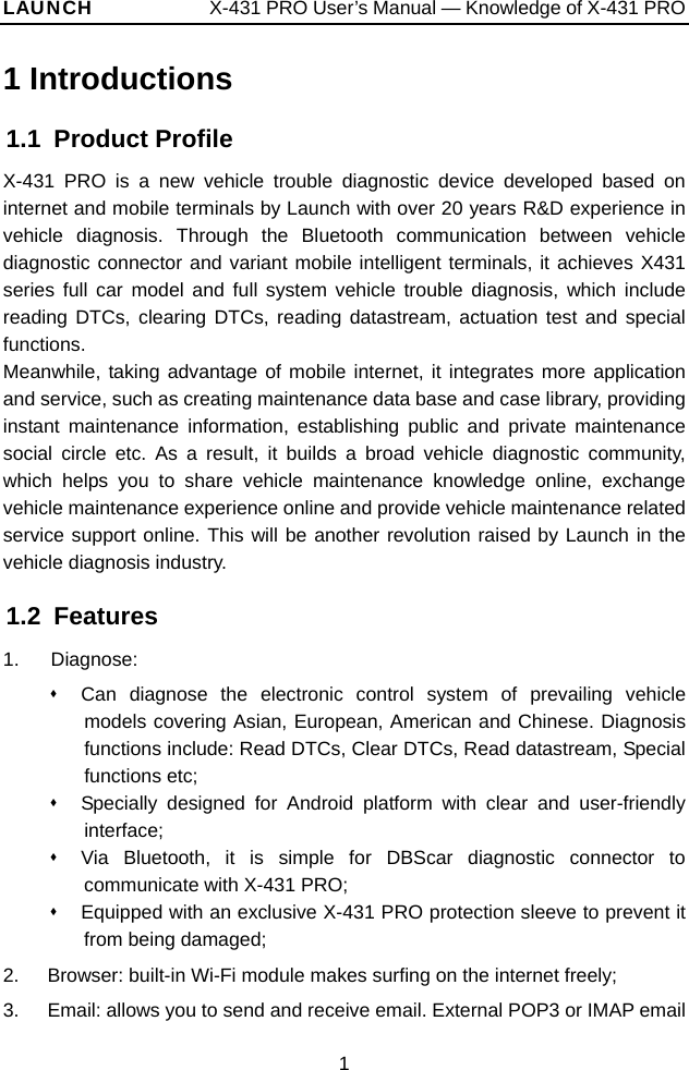 LAUNCH            X-431 PRO User’s Manual — Knowledge of X-431 PRO 1 Introductions 1.1 Product Profile X-431 PRO is a new vehicle trouble diagnostic device developed based on internet and mobile terminals by Launch with over 20 years R&amp;D experience in vehicle diagnosis. Through the Bluetooth communication between vehicle diagnostic connector and variant mobile intelligent terminals, it achieves X431 series full car model and full system vehicle trouble diagnosis, which include reading DTCs, clearing DTCs, reading datastream, actuation test and special functions.  Meanwhile, taking advantage of mobile internet, it integrates more application and service, such as creating maintenance data base and case library, providing instant maintenance information, establishing public and private maintenance social circle etc. As a result, it builds a broad vehicle diagnostic community, which helps you to share vehicle maintenance knowledge online, exchange vehicle maintenance experience online and provide vehicle maintenance related service support online. This will be another revolution raised by Launch in the vehicle diagnosis industry.   1.2 Features 1.   Diagnose:   Can diagnose the electronic control system of prevailing vehicle models covering Asian, European, American and Chinese. Diagnosis functions include: Read DTCs, Clear DTCs, Read datastream, Special functions etc;     Specially designed for Android platform with clear and user-friendly interface;    Via Bluetooth, it is simple for DBScar diagnostic connector to communicate with X-431 PRO;     Equipped with an exclusive X-431 PRO protection sleeve to prevent it from being damaged;   2.  Browser: built-in Wi-Fi module makes surfing on the internet freely; 3.  Email: allows you to send and receive email. External POP3 or IMAP email 1 