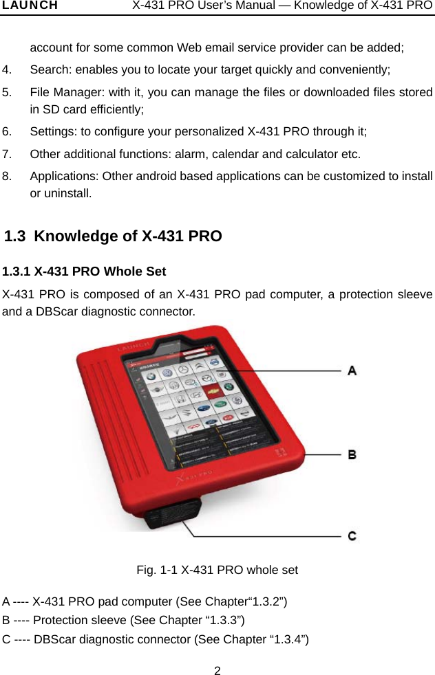LAUNCH            X-431 PRO User’s Manual — Knowledge of X-431 PRO account for some common Web email service provider can be added; 4.  Search: enables you to locate your target quickly and conveniently; 5.  File Manager: with it, you can manage the files or downloaded files stored in SD card efficiently; 6.  Settings: to configure your personalized X-431 PRO through it; 7.  Other additional functions: alarm, calendar and calculator etc. 8.  Applications: Other android based applications can be customized to install or uninstall.   1.3  Knowledge of X-431 PRO 1.3.1 X-431 PRO Whole Set X-431 PRO is composed of an X-431 PRO pad computer, a protection sleeve and a DBScar diagnostic connector.     Fig. 1-1 X-431 PRO whole set  A ---- X-431 PRO pad computer (See Chapter“1.3.2”) B ---- Protection sleeve (See Chapter “1.3.3”) C ---- DBScar diagnostic connector (See Chapter “1.3.4”) 2 