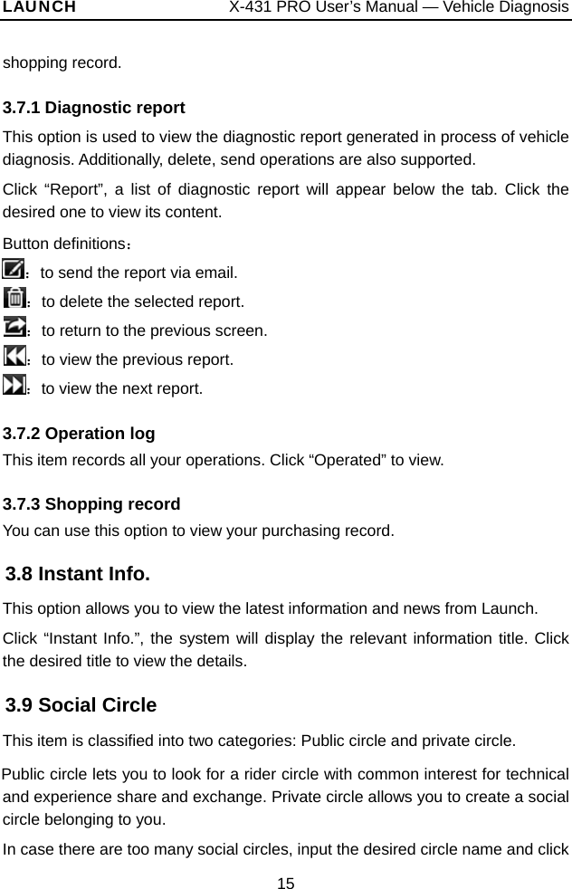 LAUNCH                  X-431 PRO User’s Manual — Vehicle Diagnosis shopping record.   3.7.1 Diagnostic report This option is used to view the diagnostic report generated in process of vehicle diagnosis. Additionally, delete, send operations are also supported.   Click “Report”, a list of diagnostic report will appear below the tab. Click the desired one to view its content.   Button definitions： ：to send the report via email.   ：to delete the selected report. ：to return to the previous screen. ：to view the previous report. ：to view the next report. 3.7.2 Operation log This item records all your operations. Click “Operated” to view. 3.7.3 Shopping record You can use this option to view your purchasing record.   3.8 Instant Info. This option allows you to view the latest information and news from Launch.   Click “Instant Info.”, the system will display the relevant information title. Click the desired title to view the details.   3.9 Social Circle This item is classified into two categories: Public circle and private circle.   Public circle lets you to look for a rider circle with common interest for technical and experience share and exchange. Private circle allows you to create a social circle belonging to you.   In case there are too many social circles, input the desired circle name and click 15 