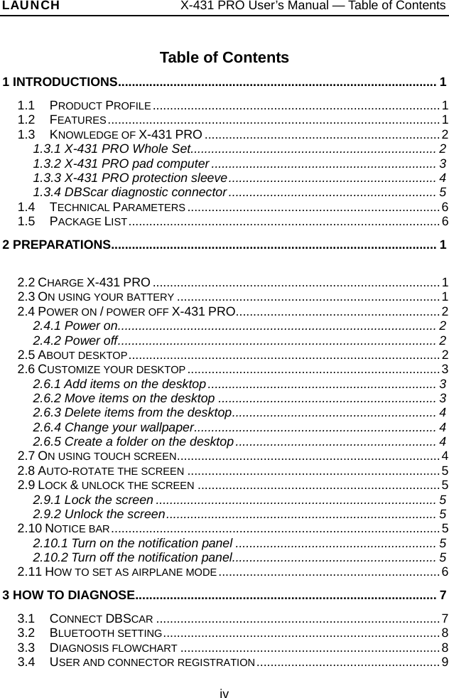 LAUNCH                   X-431 PRO User’s Manual — Table of Contents Table of Contents 1 INTRODUCTIONS............................................................................................ 1 1.1  PRODUCT PROFILE...................................................................................1 1.2  FEATURES................................................................................................1 1.3  KNOWLEDGE OF X-431 PRO ....................................................................2 1.3.1 X-431 PRO Whole Set....................................................................... 2 1.3.2 X-431 PRO pad computer................................................................. 3 1.3.3 X-431 PRO protection sleeve............................................................ 4 1.3.4 DBScar diagnostic connector............................................................ 5 1.4  TECHNICAL PARAMETERS .........................................................................6 1.5  PACKAGE LIST..........................................................................................6 2 PREPARATIONS.............................................................................................. 1  2.2 CHARGE X-431 PRO ...................................................................................1 2.3 ON USING YOUR BATTERY ............................................................................1 2.4 POWER ON / POWER OFF X-431 PRO...........................................................2 2.4.1 Power on............................................................................................ 2 2.4.2 Power off............................................................................................ 2 2.5 ABOUT DESKTOP..........................................................................................2 2.6 CUSTOMIZE YOUR DESKTOP.........................................................................3 2.6.1 Add items on the desktop.................................................................. 3 2.6.2 Move items on the desktop ............................................................... 3 2.6.3 Delete items from the desktop........................................................... 4 2.6.4 Change your wallpaper...................................................................... 4 2.6.5 Create a folder on the desktop.......................................................... 4 2.7 ON USING TOUCH SCREEN............................................................................4 2.8 AUTO-ROTATE THE SCREEN .........................................................................5 2.9 LOCK &amp; UNLOCK THE SCREEN ......................................................................5 2.9.1 Lock the screen ................................................................................. 5 2.9.2 Unlock the screen.............................................................................. 5 2.10 NOTICE BAR...............................................................................................5 2.10.1 Turn on the notification panel .......................................................... 5 2.10.2 Turn off the notification panel........................................................... 5 2.11 HOW TO SET AS AIRPLANE MODE ................................................................6 3 HOW TO DIAGNOSE....................................................................................... 7 3.1  CONNECT DBSCAR ..................................................................................7 3.2  BLUETOOTH SETTING................................................................................8 3.3  DIAGNOSIS FLOWCHART ...........................................................................8 3.4  USER AND CONNECTOR REGISTRATION.....................................................9 iv 