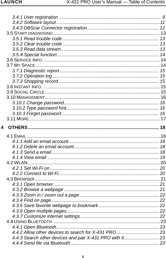 LAUNCH                   X-431 PRO User’s Manual — Table of Contents 3.4.1 User registration ................................................................................ 9 3.4.2 Software layout.................................................................................11 3.4.3 DBScar Connector registration........................................................ 12 3.5 START DIAGNOSING ...................................................................................13 3.5.1 Read trouble code ........................................................................... 13 3.5.2 Clear trouble code ........................................................................... 13 3.5.3 Read data stream............................................................................ 13 3.5.4 Special function ............................................................................... 14 3.6 SERVICE INFO............................................................................................14 3.7 MY SPACE .................................................................................................14 3.7.1 Diagnostic report ............................................................................. 15 3.7.2 Operation log................................................................................... 15 3.7.3 Shopping record .............................................................................. 15 3.8 INSTANT INFO............................................................................................15 3.9 SOCIAL CIRCLE..........................................................................................15 3.10 MANAGEMENT..........................................................................................16 3.10.1 Change password.......................................................................... 16 3.10.2 Type password hint........................................................................ 16 3.10.3 Forget password............................................................................ 16 3.11 MORE ......................................................................................................17 4  OTHERS...................................................................................................... 18 4.1 EMAIL ........................................................................................................18 4.1.1 Add an email account...................................................................... 18 4.1.2 Delete an email account.................................................................. 18 4.1.3 Send a email.................................................................................... 18 4.1.4 View email ....................................................................................... 19 4.2 WLAN .......................................................................................................20 4.2.1 Set Wi-Fi on..................................................................................... 20 4.2.2 Connect to Wi-Fi.............................................................................. 20 4.3 BROWSER..................................................................................................21 4.3.1 Open browser.................................................................................. 21 4.3.2 Browse a webpage.......................................................................... 21 4.3.3 Zoom in / zoom out a page.............................................................. 22 4.3.4 Find on page.................................................................................... 22 4.3.5 Save favorite webpage to bookmark............................................... 22 4.3.6 Open multiple pages........................................................................ 22 4.3.7 Customize internet settings............................................................. 22 4.4 USING BLUETOOTH ....................................................................................23 4.4.1 Open Bluetooth................................................................................ 23 4.4.2 Allow other devices to search for X-431 PRO................................. 23 4.4.3 Search other devices and pair X-431 PRO with it........................... 23 4.4.4 Send file via Bluetooth..................................................................... 23 v 