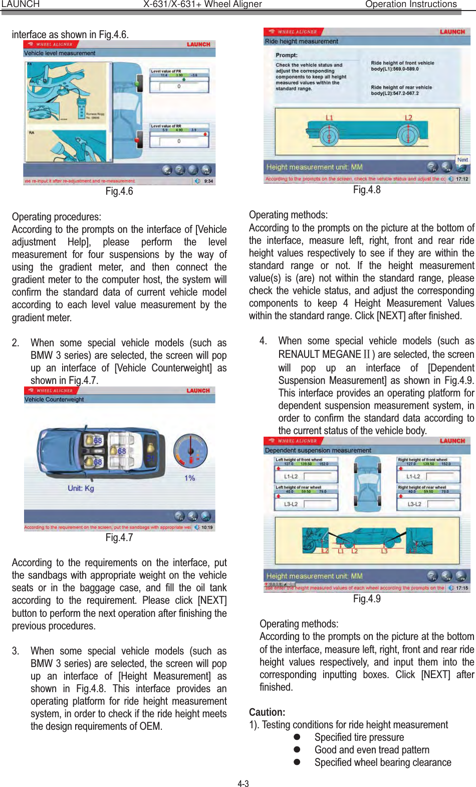 LAUNCH                      X-631/X-631+ Wheel Aligner                      Operation Instructions 4-3 interface as shown in Fig.4.6.  Fig.4.6  Operating procedures: According to the prompts on the interface of [Vehicle adjustment Help], please perform the level measurement for four suspensions by the way of using the gradient meter, and then connect the gradient meter to the computer host, the system will confirm the standard data of current vehicle model according to each level value measurement by the gradient meter.    2. When some special vehicle models (such as BMW 3 series) are selected, the screen will pop up an interface of [Vehicle Counterweight] as shown in Fig.4.7.  Fig.4.7  According to the requirements on the interface, put the sandbags with appropriate weight on the vehicle seats or in the baggage case, and fill the oil tank according to the requirement. Please click [NEXT] button to perform the next operation after finishing the previous procedures.  3. When some special vehicle models (such as BMW 3 series) are selected, the screen will pop up an interface of [Height Measurement] as shown in Fig.4.8. This interface provides an operating platform for ride height measurement system, in order to check if the ride height meets the design requirements of OEM. Fig.4.8  Operating methods: According to the prompts on the picture at the bottom of the interface, measure left, right, front and rear ride height values respectively to see if they are within the standard range or not. If the height measurement value(s) is (are) not within the standard range, please check the vehicle status, and adjust the corresponding components to keep 4 Height Measurement Values within the standard range. Click [NEXT] after finished.  4. When some special vehicle models (such as RENAULT MEGANEĊ) are selected, the screen will pop up an interface of [Dependent Suspension Measurement] as shown in Fig.4.9. This interface provides an operating platform for dependent suspension measurement system, in order to confirm the standard data according to the current status of the vehicle body.  Fig.4.9  Operating methods: According to the prompts on the picture at the bottom of the interface, measure left, right, front and rear ride height values respectively, and input them into the corresponding inputting boxes. Click [NEXT] after finished.  Caution: 1). Testing conditions for ride height measurement   zSpecified tire pressure zGood and even tread pattern   zSpecified wheel bearing clearance 