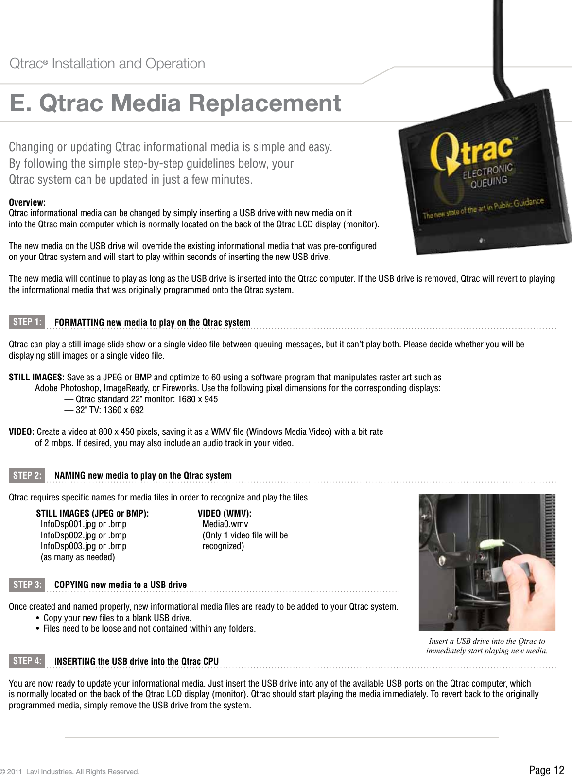 Page 12© 2011  Lavi Industries. All Rights Reserved.E. Qtrac Media ReplacementQtrac® Installation and OperationChanging or updating Qtrac informational media is simple and easy.  By following the simple step-by-step guidelines below, your  Qtrac system can be updated in just a few minutes.Overview:Qtrac informational media can be changed by simply inserting a USB drive with new media on it  into the Qtrac main computer which is normally located on the back of the Qtrac LCD display (monitor).The new media on the USB drive will override the existing informational media that was pre-conﬁgured  on your Qtrac system and will start to play within seconds of inserting the new USB drive. The new media will continue to play as long as the USB drive is inserted into the Qtrac computer. If the USB drive is removed, Qtrac will revert to playing the informational media that was originally programmed onto the Qtrac system. FORMATTING new media to play on the Qtrac systemQtrac can play a still image slide show or a single video ﬁle between queuing messages, but it can’t play both. Please decide whether you will be displaying still images or a single video ﬁle.STILL IMAGES: Save as a JPEG or BMP and optimize to 60 using a software program that manipulates raster art such as   Adobe Photoshop, ImageReady, or Fireworks. Use the following pixel dimensions for the corresponding displays:     — Qtrac standard 22&quot; monitor: 1680 x 945     — 32&quot; TV: 1360 x 692 VIDEO: Create a video at 800 x 450 pixels, saving it as a WMV ﬁle (Windows Media Video) with a bit rate   of 2 mbps. If desired, you may also include an audio track in your video. NAMING new media to play on the Qtrac systemQtrac requires speciﬁc names for media ﬁles in order to recognize and play the ﬁles.    COPYING new media to a USB driveOnce created and named properly, new informational media ﬁles are ready to be added to your Qtrac system.•  Copy your new les to a blank USB drive.•  Files need to be loose and not contained within any folders. INSERTING the USB drive into the Qtrac CPUYou are now ready to update your informational media. Just insert the USB drive into any of the available USB ports on the Qtrac computer, which is normally located on the back of the Qtrac LCD display (monitor). Qtrac should start playing the media immediately. To revert back to the originally programmed media, simply remove the USB drive from the system.STILL IMAGES (JPEG or BMP):InfoDsp001.jpg or .bmpInfoDsp002.jpg or .bmpInfoDsp003.jpg or .bmp(as many as needed)VIDEO (WMV):Media0.wmv(Only 1 video ﬁle will be recognized)STEP 1:STEP 2:STEP 3:STEP 4:Insert a USB drive into the Qtrac to immediately start playing new media.