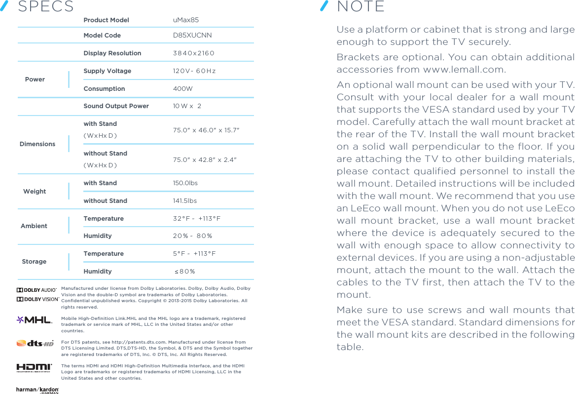 SPECSModel CodeDisplay ResolutionSupply VoltageConsumptionSound Output Powerwith Stand( Wx Hx D )( Wx Hx D )without Standwith Standwithout StandTemperatureHumidityTemperatureHumidityProduct Model uMax853 8 4 0 x 2 1 6 012 0V ~  6 0 H z400W10 W x  275.0&quot; x 46.0&quot; x 15.7&quot;75.0&quot; x 42.8&quot; x 2.4&quot;150.0lbs141.5lbs3 2 ° F ~  +113 ° F 2 0 % ~  8 0 %5 ° F ~  +113 ° F  ≤ 8 0 %  AmbientStorageWeightDimensionsPowerManufactured under license from Dolby Laboratories. Dolby, Dolby Audio, Dolby Vision and the double-D symbol are trademarks of Dolby Laboratories. Confidential unpublished works. Copyright © 2013-2015 Dolby Laboratories. All rights reserved.Mobile High-Definition Link.MHL and the MHL logo are a trademark, registered trademark or service mark of MHL, LLC in the United States and/or other countries.For DTS patents, see http://patents.dts.com. Manufactured under license from DTS Licensing Limited. DTS,DTS-HD, the Symbol, &amp; DTS and the Symbol together are registered trademarks of DTS, Inc. © DTS, Inc. All Rights Reserved.The terms HDMI and HDMI High-Definition Multimedia Interface, and the HDMI Logo are trademarks or registered trademarks of HDMI Licensing, LLC in theUnited States and other countries.Use a platform or cabinet that is strong and large enough to support the TV securely.Brackets are optional. You can obtain additional accessories from www.lemall.com.An optional wall mount can be used with your TV. Consult with  your  local  dealer  for a  wall  mount that supports the VESA standard used by your TV model. Carefully attach the wall mount bracket at the rear of the TV. Install the wall mount bracket on a solid wall perpendicular to the floor. If you are attaching the TV to other building materials, please contact qualified personnel to install the wall mount. Detailed instructions will be included with the wall mount. We recommend that you use an LeEco wall mount. When you do not use LeEco wall  mount  bracket,  use  a  wall  mount  bracket where  the  device  is  adequately  secured  to  the wall with enough space to allow connectivity to external devices. If you are using a non-adjustable mount, attach the mount to the wall. Attach the cables to the TV first, then attach the TV to the mount.Make  sure  to use  screws  and  wall  mounts  that meet the VESA standard. Standard dimensions for the wall mount kits are described in the following table.NOTED85XUCNN