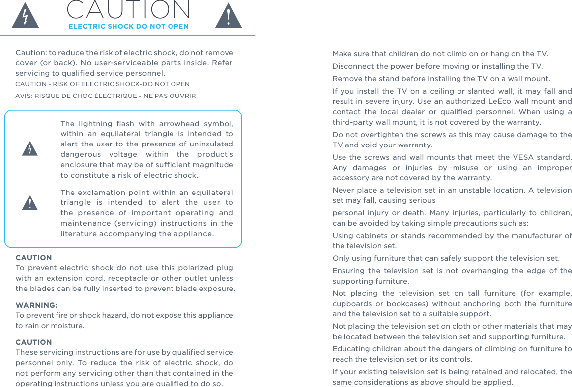 Caution: to reduce the risk of electric shock, do not remove cover (or back). No user-serviceable parts inside. Refer servicing to qualified service personnel.  The  lightning  ﬂash  with  arrowhead  symbol, within  an  equilateral  triangle  is  intended  to alert the user to the  presence of uninsulated dangerous  voltage  within  the  product’s enclosure that may be of sufficient magnitude to constitute a risk of electric shock.The  exclamation point within an equilateral triangle  is  intended  to  alert  the  user  to the  presence  of  important  operating  and maintenance  (servicing)  instructions  in  the literature accompanying the appliance.CAUTIONTo  prevent  electric  shock  do  not  use  this  polarized  plug with  an extension  cord, receptacle or other  outlet unless the blades can be fully inserted to prevent blade exposure. WARNING:To prevent fire or shock hazard, do not expose this appliance to rain or moisture.CAUTIONThese servicing instructions are for use by qualified service personnel  only.  To  reduce  the  risk  of  electric  shock,  do not perform any servicing other than that contained in the operating instructions unless you are qualified to do so.CAUTION ELECTRIC SHOCK DO NOT OPENCAUTION - RISK OF ELECTRIC SHOCK-DO NOT OPENAVIS: RISQUE DE CHOC ÉLECTRIQUE - NE PAS OUVRIRMake sure that children do not climb on or hang on the TV. Disconnect the power before moving or installing the TV. Remove the stand before installing the TV on a wall mount.If  you install  the  TV  on  a  ceiling or  slanted  wall,  it  may fall  and result in severe injury. Use  an authorized LeEco  wall mount and contact  the  local  dealer  or  qualified  personnel.  When  using  a third-party wall mount, it is not covered by the warranty. Do not overtighten the screws as this may cause damage to the TV and void your warranty.Use the  screws  and  wall  mounts  that  meet the  VESA  standard. Any  damages  or  injuries  by  misuse  or  using  an  improper accessory are not covered by the warranty.Never place a television set in an unstable location. A television set may fall, causing seriouspersonal  injury  or  death.  Many  injuries,  particularly  to  children, can be avoided by taking simple precautions such as:Using cabinets or stands recommended by the manufacturer of the television set.Only using furniture that can safely support the television set.Ensuring  the  television  set  is  not  overhanging  the  edge  of  the supporting furniture.Not  placing  the  television  set  on  tall  furniture  (for  example, cupboards  or  bookcases)  without  anchoring  both  the  furniture and the television set to a suitable support.Not placing the television set on cloth or other materials that may be located between the television set and supporting furniture.Educating children about the dangers of climbing on furniture to reach the television set or its controls.If your existing television set is being retained and relocated, the same considerations as above should be applied.