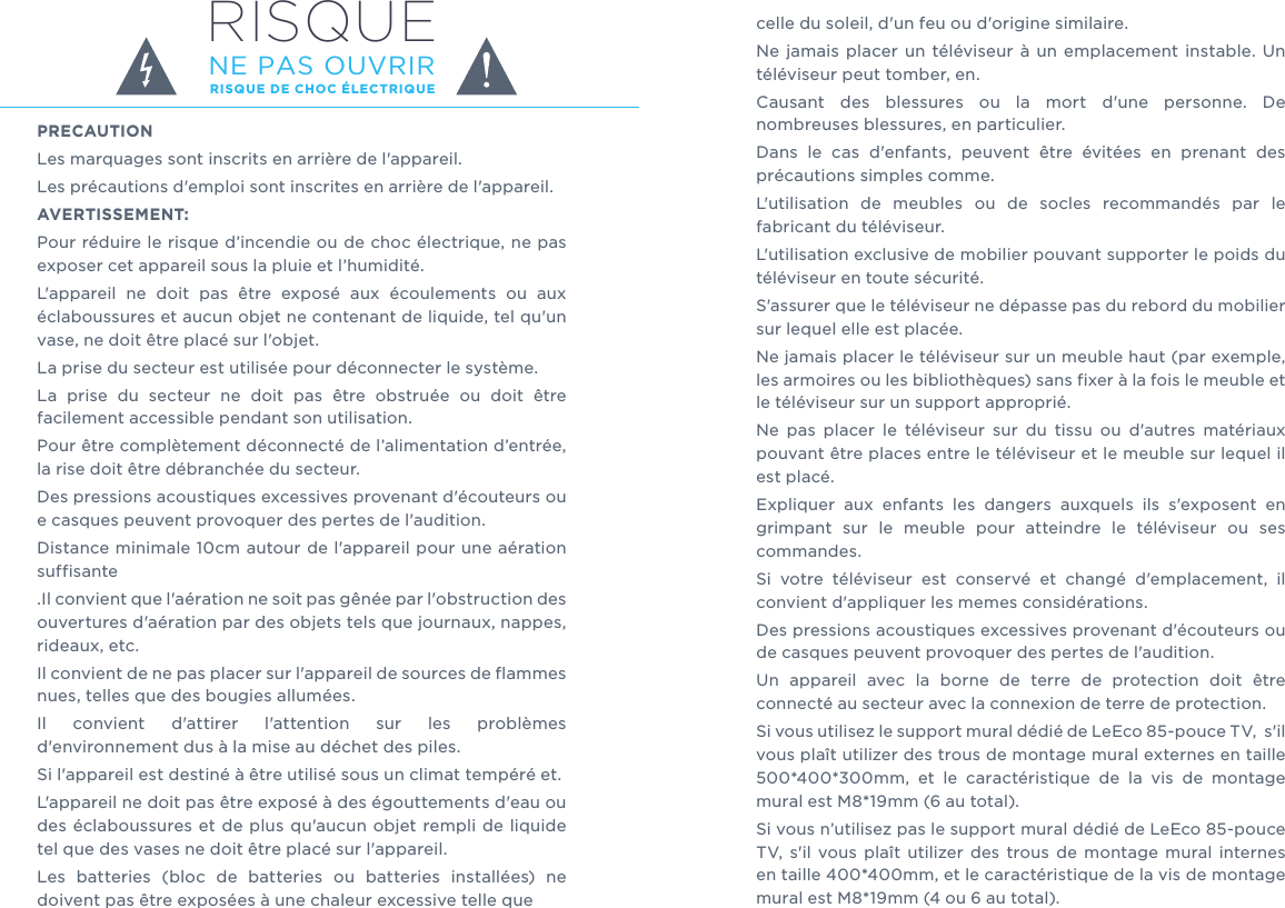 RISQUE DE CHOC ÉLECTRIQUENE PAS OUVRIRRISQUEPRECAUTIONLes marquages sont inscrits en arrière de l&apos;appareil.Les précautions d&apos;emploi sont inscrites en arrière de l&apos;appareil.AVERTISSEMENT:Pour réduire le risque d’incendie ou de choc électrique, ne pas exposer cet appareil sous la pluie et l’humidité.L&apos;appareil  ne  doit  pas  être  exposé  aux  écoulements  ou  aux éclaboussures et aucun objet ne contenant de liquide, tel qu&apos;un vase, ne doit être placé sur l&apos;objet.La prise du secteur est utilisée pour déconnecter le système. La  prise  du  secteur  ne  doit  pas  être  obstruée  ou  doit  être facilement accessible pendant son utilisation.Pour être complètement déconnecté de l’alimentation d’entrée, la rise doit être débranchée du secteur.Des pressions acoustiques excessives provenant d&apos;écouteurs ou e casques peuvent provoquer des pertes de l&apos;audition. Distance minimale 10cm autour de l&apos;appareil pour une aération suffisante.Il convient que l&apos;aération ne soit pas gênée par l&apos;obstruction des ouvertures d&apos;aération par des objets tels que journaux, nappes, rideaux, etc.Il convient de ne pas placer sur l&apos;appareil de sources de flammes nues, telles que des bougies allumées.Il  convient  d&apos;attirer  l&apos;attention  sur  les  problèmes d&apos;environnement dus à la mise au déchet des piles.Si l&apos;appareil est destiné à être utilisé sous un climat tempéré et.L&apos;appareil ne doit pas être exposé à des égouttements d&apos;eau ou des éclaboussures et de plus qu&apos;aucun  objet rempli de liquide tel que des vases ne doit être placé sur l&apos;appareil.Les  batteries  (bloc  de  batteries  ou  batteries  installées)  ne doivent pas être exposées à une chaleur excessive telle que celle du soleil, d&apos;un feu ou d&apos;origine similaire.Ne  jamais placer un  téléviseur  à  un  emplacement  instable.  Un téléviseur peut tomber, en.Causant  des  blessures  ou  la  mort  d&apos;une  personne.  De nombreuses blessures, en particulier.Dans  le  cas  d&apos;enfants,  peuvent  être  évitées  en  prenant  des précautions simples comme.L&apos;utilisation  de  meubles  ou  de  socles  recommandés  par  le fabricant du téléviseur.L&apos;utilisation exclusive de mobilier pouvant supporter le poids du téléviseur en toute sécurité.S&apos;assurer que le téléviseur ne dépasse pas du rebord du mobilier sur lequel elle est placée.Ne jamais placer le téléviseur sur un meuble haut (par exemple, les armoires ou les bibliothèques) sans fixer à la fois le meuble et le téléviseur sur un support approprié.Ne  pas  placer  le  téléviseur  sur  du  tissu  ou  d&apos;autres  matériaux pouvant être places entre le téléviseur et le meuble sur lequel il est placé.Expliquer  aux  enfants  les  dangers  auxquels  ils  s&apos;exposent  en grimpant  sur  le  meuble  pour  atteindre  le  téléviseur  ou  ses commandes.Si  votre  téléviseur  est  conservé  et  changé  d&apos;emplacement,  il convient d&apos;appliquer les memes considérations.Des pressions acoustiques excessives provenant d&apos;écouteurs ou de casques peuvent provoquer des pertes de l&apos;audition.Un  appareil  avec  la  borne  de  terre  de  protection  doit  être connecté au secteur avec la connexion de terre de protection.Si vous utilisez le support mural dédié de LeEco 85-pouce TV,  s&apos;il vous plaît utilizer des trous de montage mural externes en taille 500*400*300mm,  et  le  caractéristique  de  la  vis  de  montage mural est M8*19mm (6 au total).Si vous n’utilisez pas le support mural dédié de LeEco 85-pouce TV,  s&apos;il  vous  plaît  utilizer  des  trous  de  montage  mural  internes en taille 400*400mm, et le caractéristique de la vis de montage mural est M8*19mm (4 ou 6 au total). 