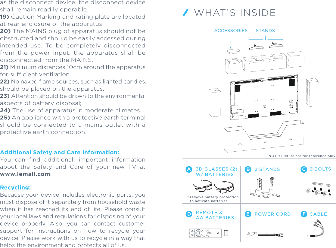WHAT’S INSIDE2 STANDSREMOTE &amp;AA BATTERIES POWER CORD CABLEA BDE FC6 BOLTSPlease read the Online TV Manual before using your TV at www.lemall.com.Customer Support:+1 (855) 343.66881) Read these instructions. 2) Keep these instructions. 3) Heed all warnings. 4) Follow all instructions. 5) Do not use this apparatus near water. 6) Clean only with dry cloth. 7)  Do  not  block  any  ventilation  openings  with items,  such  as  newspapers,  table-cloths,  curtains, etc.  Install  in  accordance  with  the  manufacturer’s instructions. 8) Do  not install  near any heat sources such as radiators, heat registers, stoves, or other apparatus (including amplifiers) that produce heat. 9)  Protect  the  power  cord  from  being  walked on or pinched particularly at plugs, convenience receptacles, and the point where they exit from the apparatus. 10) Only use attachments/accessories specified by the manufacturer. 11) Use only with the cart, stand, tripod, bracket, or table specified by the manufacturer, or sold with the apparatus. When a cart is used, use caution when moving the cart/apparatus combination to avoid injury from tip-over. 12) Unplug this apparatus during lightning storms or when unused for long periods of time. 13) Refer all servicing to qualified service personnel. Servicing is required when the apparatus has been damaged in any way, such as power supply cord or plug is damaged, liquid has been spilled or objects have fallen into the apparatus, the apparatus has been exposed to rain or moisture, does not operate normally, or has been dropped.14) The battery (battery pack or batteries installed) shall not be exposed to excessive heat such as sunshine, fire or the like. 15) Excessive sound pressure from earphones and headphones can cause hearing loss.16)  Do  not  defeat  the  safety  purpose  of  the polarized or grounding-type plug. A polarized plug has two blades with one wider than the other. A grounding type plug has two blades and a third grounding prong. The wide blade or the third prong are provided for your safety. If the provided plug does not fit into your outlet, consult an electrician for replacement of the obsolete outlet.17) The apparatus shall not be exposed to dripping or splashing liquid and that no objects filled with liquids, such as vases, shall be placed on the apparatus.18) The MAINS plug or appliance coupler is used as the disconnect device, the disconnect device shall remain readily operable.19) Caution Marking and rating plate are located at rear enclosure of the apparatus.20) The MAINS plug of apparatus should not be obstructed and should be easily accessed during intended  use.  To  be  completely  disconnected from  the  power  input,  the  apparatus  shall  be disconnected from the MAINS.21) Minimum distances 10cm around the apparatus for sufficient ventilation.22) No naked flame sources, such as lighted candles, should be placed on the apparatus;23) Attention should be drawn to the environmental aspects of battery disposal;24) The use of apparatus in moderate climates.25) An appliance with a protective ear th terminal should  be  connected  to  a  mains  outlet  with  a protective earth connection.Additional Safety and Care Information:You  can  find  additional,  important  information about  the  Safety  and  Care  of  your  new  TV  at www.lemall.com.Recycling:Because your device includes electronic parts, you must dispose of it separately from household waste when  it  has  reached  its  end  of  life.  Please  consult your local laws and regulations for disposing of your device  properly.  Also,  you  can  contact  customer support  for  instructions  on  how  to  recycle  your device. Please work with us to recycle in a way that helps the environment and protects all of us.3D GLASSES (2) W/ BATTERIES* remove b a t tery p rotectio n   to acti vate b atte r i esNOTE: Pic ture are for refe rence only.STANDSACCESSORIES
