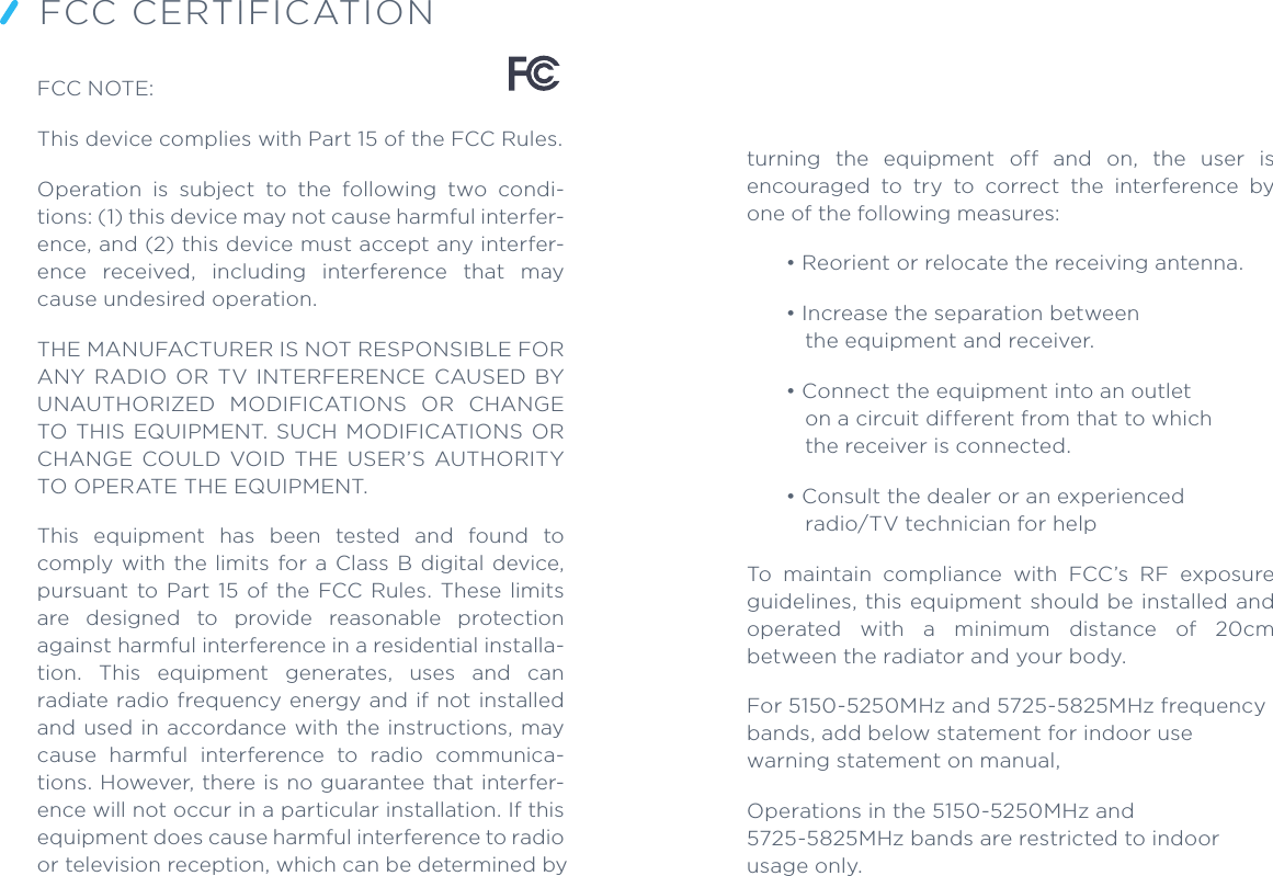 FCC NOTE:This device complies with Part 15 of the FCC Rules.Operation  is  subject  to  the  following  two  condi-tions: (1) this device may not cause harmful interfer-ence, and (2) this device must accept any interfer-ence  received,  including  interference  that  may cause undesired operation.THE MANUFACTURER IS NOT RESPONSIBLE FOR ANY  RADIO  OR  TV  INTERFERENCE  CAUSED  BY UNAUTHORIZED  MODIFICATIONS  OR  CHANGE TO  THIS  EQUIPMENT.  SUCH  MODIFICATIONS OR CHANGE  COULD  VOID  THE  USER’S  AUTHORITY TO OPERATE THE EQUIPMENT.This  equipment  has  been  tested  and  found  to comply  with  the  limits  for a  Class B digital  device, pursuant  to  Part  15  of  the  FCC Rules.  These  limits are  designed  to  provide  reasonable  protection against harmful interference in a residential installa-tion.  This  equipment  generates,  uses  and  can radiate radio frequency energy and if not installed and used in accordance with the instructions,  may cause  harmful  interference  to  radio  communica-tions. However, there is no guarantee that interfer-ence will not occur in a particular installation. If this equipment does cause harmful interference to radio or television reception, which can be determined by FCC CERTIFICATIONturning  the  equipment  off  and  on,  the  user  is encouraged  to  try  to  correct  the  interference  by one of the following measures: • Reorient or relocate the receiving antenna. • Increase the separation between the equipment and receiver. • Connect the equipment into an outlet on a circuit different from that to which the receiver is connected.• Consult the dealer or an experienced radio/TV technician for help To  maintain  compliance  with  FCC’s  RF  exposure guidelines, this equipment  should be installed and operated  with  a  minimum  distance  of  20cm between the radiator and your body.For 5150-5250MHz and 5725-5825MHz frequency bands, add below statement for indoor use warning statement on manual,Operations in the 5150-5250MHz and 5725-5825MHz bands are restricted to indoor usage only.