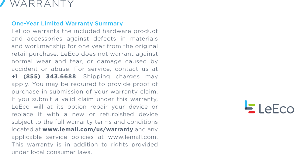 One-Year Limited Warranty SummaryLeEco  warrants  the included  hardware  product and  accessories  against  defects  in  materials and workmanship for one year from the original retail purchase. LeEco does not warrant against normal  wear  and  tear,  or  damage  caused  by accident  or  abuse.  For  service,  contact  us  at +1  (855)  343.6688.  Shipping  charges  may apply. You may  be  required  to provide proof of purchase  in  submission  of  your  warranty  claim. If  you  submit  a  valid  claim  under  this  warranty, LeEco  will  at  its  option  repair  your  device  or replace  it  with  a  new  or  refurbished  device subject to the full warranty terms and conditions located at www.lemall.com/us/warranty and any applicable  service  policies  at  www.lemall.com. This  warranty  is  in  addition  to  rights  provided under local consumer laws.WARRANTY