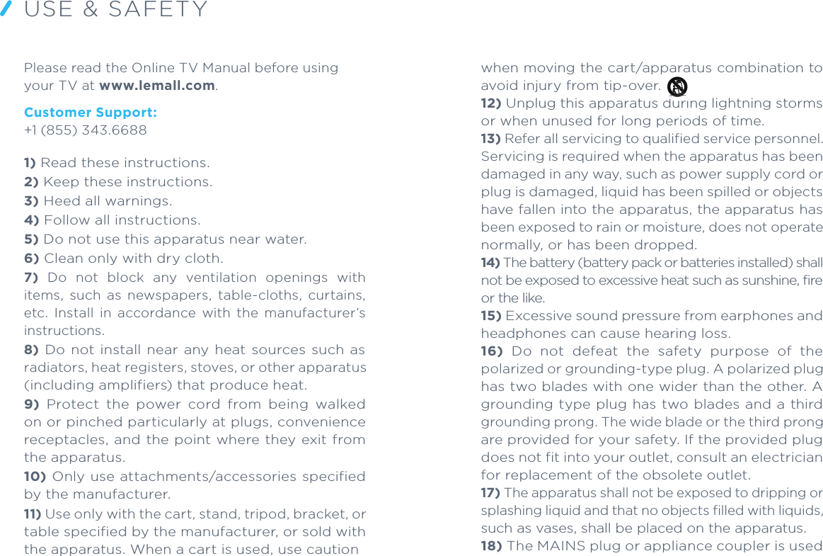 USE &amp; SAFETYPlease read the Online TV Manual before using your TV at www.lemall.com.Customer Support:+1 (855) 343.66881) Read these instructions. 2) Keep these instructions. 3) Heed all warnings. 4) Follow all instructions. 5) Do not use this apparatus near water. 6) Clean only with dry cloth. 7)  Do  not  block  any  ventilation  openings  with items,  such  as  newspapers,  table-cloths,  curtains, etc.  Install  in  accordance  with  the  manufacturer’s instructions. 8) Do  not install  near any heat sources such as radiators, heat registers, stoves, or other apparatus (including amplifiers) that produce heat. 9)  Protect  the  power  cord  from  being  walked on or pinched particularly at plugs, convenience receptacles, and the point where they exit from the apparatus. 10) Only use attachments/accessories specified by the manufacturer. 11) Use only with the cart, stand, tripod, bracket, or table specified by the manufacturer, or sold with the apparatus. When a cart is used, use caution when moving the cart/apparatus combination to avoid injury from tip-over. 12) Unplug this apparatus during lightning storms or when unused for long periods of time. 13) Refer all servicing to qualified service personnel. Servicing is required when the apparatus has been damaged in any way, such as power supply cord or plug is damaged, liquid has been spilled or objects have fallen into the apparatus, the apparatus has been exposed to rain or moisture, does not operate normally, or has been dropped.14) The battery (battery pack or batteries installed) shall not be exposed to excessive heat such as sunshine, fire or the like. 15) Excessive sound pressure from earphones and headphones can cause hearing loss.16)  Do  not  defeat  the  safety  purpose  of  the polarized or grounding-type plug. A polarized plug has two blades with one wider than the other. A grounding type plug has two blades and a third grounding prong. The wide blade or the third prong are provided for your safety. If the provided plug does not fit into your outlet, consult an electrician for replacement of the obsolete outlet.17) The apparatus shall not be exposed to dripping or splashing liquid and that no objects filled with liquids, such as vases, shall be placed on the apparatus.18) The MAINS plug or appliance coupler is used as the disconnect device, the disconnect device shall remain readily operable.19) Caution Marking and rating plate are located at rear enclosure of the apparatus.20) The MAINS plug of apparatus should not be obstructed and should be easily accessed during intended  use.  To  be  completely  disconnected from  the  power  input,  the  apparatus  shall  be disconnected from the MAINS.21) Minimum distances 10cm around the apparatus for sufficient ventilation.22) No naked flame sources, such as lighted candles, should be placed on the apparatus;23) Attention should be drawn to the environmental aspects of battery disposal;24) The use of apparatus in moderate climates.25) An appliance with a protective ear th terminal should  be  connected  to  a  mains  outlet  with  a protective earth connection.Additional Safety and Care Information:You  can  find  additional,  important  information about  the  Safety  and  Care  of  your  new  TV  at www.lemall.com.Recycling:Because your device includes electronic parts, you must dispose of it separately from household waste when  it  has  reached  its  end  of  life.  Please  consult your local laws and regulations for disposing of your device  properly.  Also,  you  can  contact  customer support  for  instructions  on  how  to  recycle  your device. Please work with us to recycle in a way that helps the environment and protects all of us.