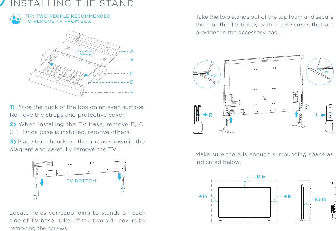 Take the two stands out of the top foam and secure them  to  the TV  tightly with the  6  screws  that  are provided in the accessory bag.RLAlignAlign4 in 4 in12 inMake sure  there is  enough surrounding  space  as indicated below.ABCDE1) Place the back of the box on an even surface. Remove the straps and protective cover.2) When  installing  the  TV  base,  remove  B,  C, &amp; E. Once base is installed, remove others.3) Place both hands on the box as shown in the diagram and carefully remove the TV.TIP: TWO PEOPLE RECOMMENDED TO R EM OVE T V FRO M BOX INSTALLING THE STANDLocate  holes  corresponding  to  stands  on  each side of TV base. removing the screws.TV BOT TOM5.5 inBack of box facing up