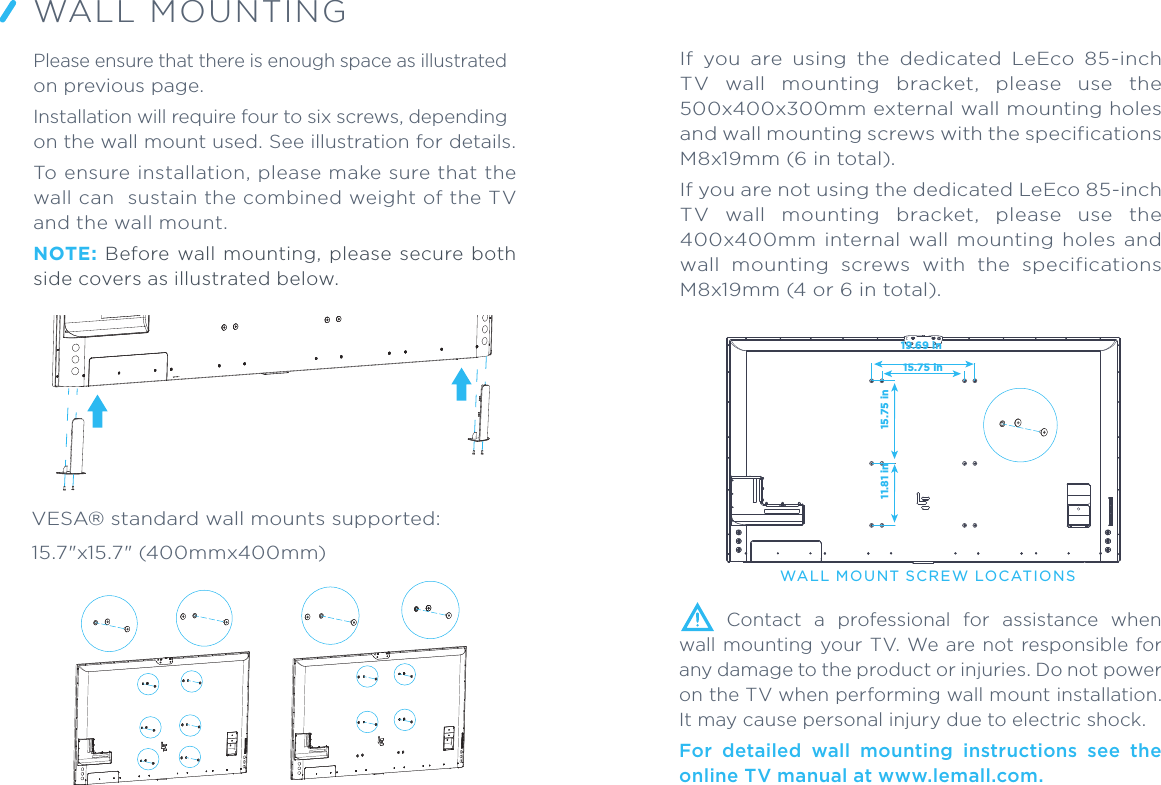 VESA® standard wall mounts supported:15.7&quot;x15.7&quot; (400mmx400mm)WALL MOUNTINGPlease ensure that there is enough space as illustrated on previous page.Installation will require four to six screws, depending on the wall mount used. See illustration for details.To ensure installation, please make sure that the wall can  sustain the combined weight of the TV and the wall mount.NOTE:  Before  wall  mounting,  please  secure  both side covers as illustrated below.WALL MOU NT SCREW LOCATIONS  Contact  a  professional  for  assistance  when wall mounting  your TV.  We are not responsible for any damage to the product or injuries. Do not power on the TV when performing wall mount installation. It may cause personal injury due to electric shock. For  detailed  wall  mounting  instructions  see  the online TV manual at www.lemall.com.15.75 in15.75 in19.69 in11.81 inIf  you  are  using  the  dedicated  LeEco  85-inch TV  wall  mounting  bracket,  please  use  the 500x400x300mm external wall mounting holes and wall mounting screws with the specifications M8x19mm (6 in total).If you are not using the dedicated LeEco 85-inch TV  wall  mounting  bracket,  please  use  the 400x400mm  internal  wall  mounting  holes  and wall  mounting  screws  with  the  specifications M8x19mm (4 or 6 in total). 