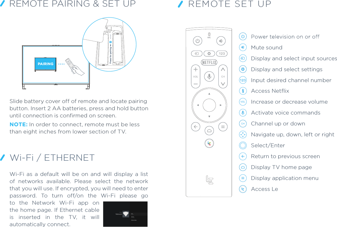 REMOTE PAIRING &amp; SET UPSlide battery cover off of remote and locate pairing button. Insert 2 AA batteries, press and hold button until connection is confirmed on screen.NOTE: In order to connect, remote must be less than eight inches from lower section of TV.PAIRINGWi-Fi / ETHERNET REMOTE SET UPMute soundDisplay and select input sourcesDisplay and select settingsInput desired channel numberAccess Netﬂix Increase or decrease volumeActivate voice commandsChannel up or downNavigate up, down, left or rightSelect/EnterReturn to previous screenDisplay TV home pageDisplay application menuAccess LeWi-Fi  as  a  default  will  be  on  and  will  display  a  list of  networks  available.  Please  select  the  network that you will use. If encrypted, you will need to enter password.  To  turn  off/on  the  Wi-Fi  please  go to  the  Network  Wi-Fi  app  on the home page. If Ethernet cable is  inserted  in  the  TV,  it  will automatically connect.