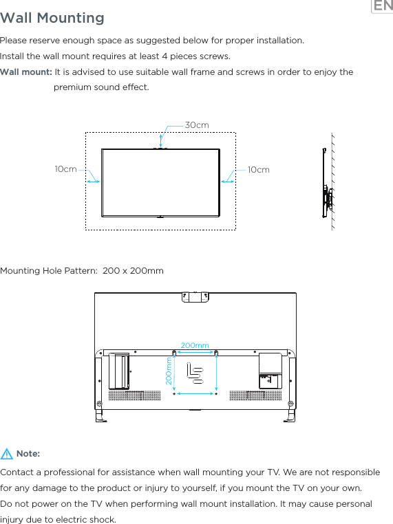 Wall MountingNote:Contact a professional for assistance when wall mounting your TV. We are not responsible for any damage to the product or injury to yourself, if you mount the TV on your own.Do not power on the TV when performing wall mount installation. It may cause personal injury due to electric shock.Please reserve enough space as suggested below for proper installation.Install the wall mount requires at least 4 pieces screws.Wall mount: It is advised to use suitable wall frame and screws in order to enjoy the                      premium sound eect.Mounting Hole Pattern:  200 x 200mm30cm10cm10cm200mm200mm