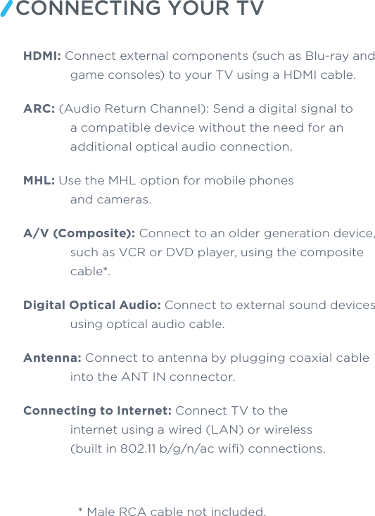 CONNECTING YOUR TVHDMI: Connect external components (such as Blu-ray and game consoles) to your TV using a HDMI cable. ARC: (Audio Return Channel): Send a digital signal to a compatible device without the need for an additional optical audio connection. MHL: Use the MHL option for mobile phones and cameras. A/V (Composite): Connect to an older generation device, such as VCR or DVD player, using the composite cable*.Digital Optical Audio: Connect to external sound devices using optical audio cable. Antenna: Connect to antenna by plugging coaxial cable into the ANT IN connector. Connecting to Internet: Connect TV to the internet using a wired (LAN) or wireless (built in 802.11 b/g/n/ac wiﬁ) connections.  * Male RCA cable not included.