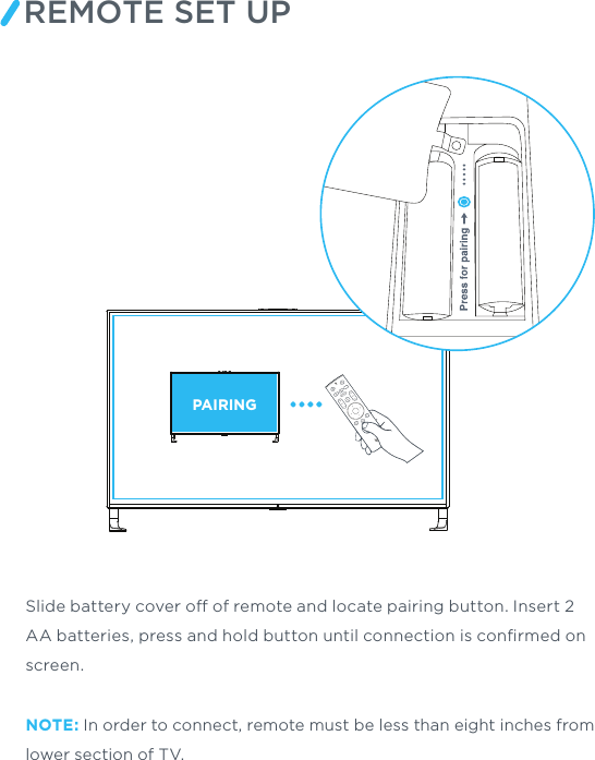 REMOTE SET UPPAIRINGSlide battery cover o of remote and locate pairing button. Insert 2 AA batteries, press and hold button until connection is conﬁrmed on screen.NOTE: In order to connect, remote must be less than eight inches from lower section of TV.