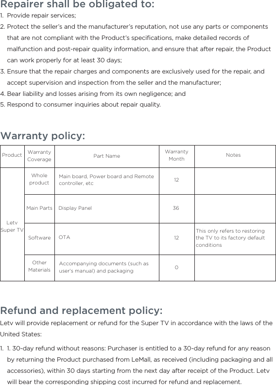 Warranty policy:ProductLetv Super TVWhole productMain PartsWarranty Coverage Part NameMain board, Power board and Remote controller, etcDisplay PanelAccompanying documents (such as user’s manual) and packagingSoftwareOther MaterialsOTAThis only refers to restoring the TV to its factory default conditions1212036NotesWarranty MonthRepairer shall be obligated to:Provide repair services;Protect the seller’s and the manufacturer’s reputation, not use any parts or components that are not compliant with the Product’s speciﬁcations, make detailed records of malfunction and post-repair quality information, and ensure that after repair, the Product can work properly for at least 30 days;Ensure that the repair charges and components are exclusively used for the repair, and accept supervision and inspection from the seller and the manufacturer;Bear liability and losses arising from its own negligence; andRespond to consumer inquiries about repair quality.1.2.3.4.5.Refund and replacement policy:Letv will provide replacement or refund for the Super TV in accordance with the laws of the United States:  1. 30-day refund without reasons: Purchaser is entitled to a 30-day refund for any reason by returning the Product purchased from LeMall, as received (including packaging and all accessories), within 30 days starting from the next day after receipt of the Product. Letv will bear the corresponding shipping cost incurred for refund and replacement.1.