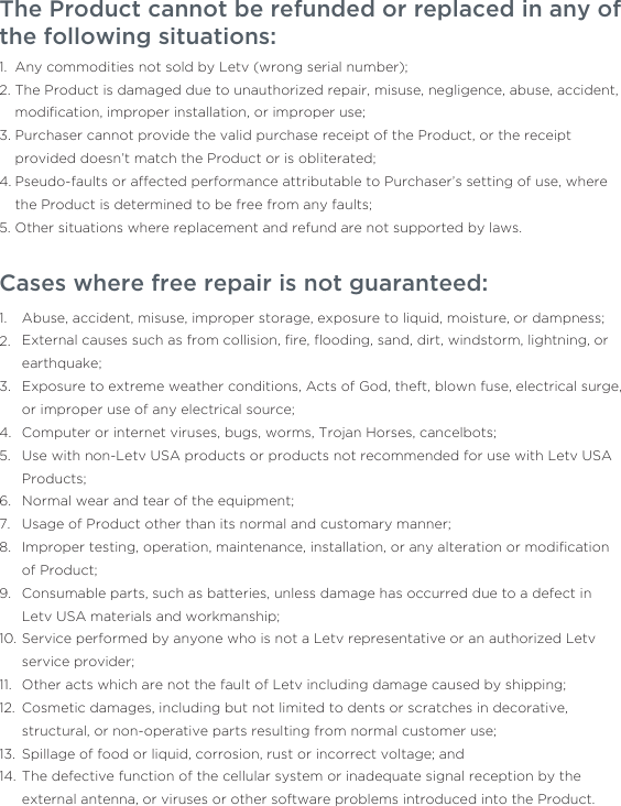 The Product cannot be refunded or replaced in any of the following situations:     Any commodities not sold by Letv (wrong serial number); The Product is damaged due to unauthorized repair, misuse, negligence, abuse, accident, modiﬁcation, improper installation, or improper use;Purchaser cannot provide the valid purchase receipt of the Product, or the receipt provided doesn’t match the Product or is obliterated;Pseudo-faults or affected performance attributable to Purchaser’s setting of use, where the Product is determined to be free from any faults; Other situations where replacement and refund are not supported by laws. 1.2.3.4.5.Cases where free repair is not guaranteed: Abuse, accident, misuse, improper storage, exposure to liquid, moisture, or dampness;External causes such as from collision, ﬁre, ﬂooding, sand, dirt, windstorm, lightning, or earthquake;Exposure to extreme weather conditions, Acts of God, theft, blown fuse, electrical surge, or improper use of any electrical source;Computer or internet viruses, bugs, worms, Trojan Horses, cancelbots;Use with non-Letv USA products or products not recommended for use with Letv USA Products;Normal wear and tear of the equipment;Usage of Product other than its normal and customary manner;Improper testing, operation, maintenance, installation, or any alteration or modiﬁcation of Product;Consumable parts, such as batteries, unless damage has occurred due to a defect in Letv USA materials and workmanship;Service performed by anyone who is not a Letv representative or an authorized Letv service provider;Other acts which are not the fault of Letv including damage caused by shipping;Cosmetic damages, including but not limited to dents or scratches in decorative, structural, or non-operative parts resulting from normal customer use;Spillage of food or liquid, corrosion, rust or incorrect voltage; andThe defective function of the cellular system or inadequate signal reception by the external antenna, or viruses or other software problems introduced into the Product.1.2.3.4.5.6.7.8.9.10.11.12.13.14.