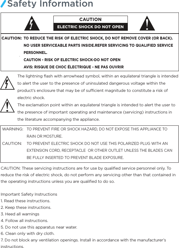 Safety InformationThe lightning ﬂash with arrowhead symbol, within an equilateral triangle is intended to alert the user to the presence of uninsulated dangerous voltage within the product’s enclosure that may be of sucient magnitude to constitute a risk of electric shock.The exclamation point within an equilateral triangle is intended to alert the user to the presence of important operating and maintenance (servicing) instructions in the literature accompanying the appliance.TO PREVENT FIRE OR SHOCK HAZARD, DO NOT EXPOSE THIS APPLIANCE TO RAIN OR MOSTURE.TO PREVENT ELECTRIC SHOCK DO NOT USE THIS POLARIZED PLUG WITH AN EXTENSION CORD, RECEPTACLE  OR OTHER OUTLET UNLESS THE BLADES CAN BE FULLY INSERTED TO PREVENT BLADE EXPOSURE.WARNING:CAUTION:  CAUTION: These servicing instructions are for use by qualiﬁed service personnel only. To reduce the risk of electric shock, do not perform any servicing other than that contained in the operating instructions unless you are qualiﬁed to do so.Important Safety Instructions1. Read these instructions.2. Keep these instructions.3. Heed all warnings4. Follow all instructions.5. Do not use this apparatus near water.6. Clean only with dry cloth.7. Do not block any ventilation openings. Install in accordance with the manufacturer’s instructions.CAUTION:TO REDUCE THE RISK OF ELECTRIC SHOCK, DO NOT REMOVE COVER (OR BACK).NO USER SERVICEABLE PARTS INSIDE.REFER SERVICING TO QUALIFIED SERVICE PERSONNEL.CAUTION - RISK OF ELECTRIC SHOCK-DO NOT OPENAVIS: RISQUE DE CHOC ÉLECTRIQUE - NE PAS OUVRIRELECTRIC SHOCK DO NOT OPENCAUTION