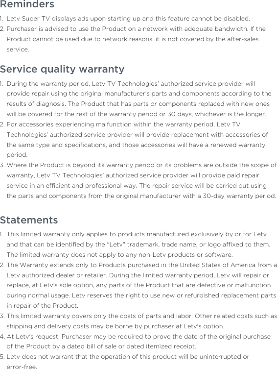 Reminders Letv Super TV displays ads upon starting up and this feature cannot be disabled.Purchaser is advised to use the Product on a network with adequate bandwidth. If the Product cannot be used due to network reasons, it is not covered by the after-sales service.1.2.Service quality warrantyDuring the warranty period, Letv TV Technologies’ authorized service provider will provide repair using the original manufacturer’s parts and components according to the results of diagnosis. The Product that has parts or components replaced with new ones will be covered for the rest of the warranty period or 30 days, whichever is the longer.For accessories experiencing malfunction within the warranty period, Letv TV Technologies’ authorized service provider will provide replacement with accessories of the same type and speciﬁcations, and those accessories will have a renewed warranty period.Where the Product is beyond its warranty period or its problems are outside the scope of warranty, Letv TV Technologies’ authorized service provider will provide paid repair service in an efﬁcient and professional way. The repair service will be carried out using the parts and components from the original manufacturer with a 30-day warranty period.1.2.3.StatementsThis limited warranty only applies to products manufactured exclusively by or for Letv and that can be identiﬁed by the &quot;Letv&quot; trademark, trade name, or logo afﬁxed to them. The limited warranty does not apply to any non-Letv products or software.The Warranty extends only to Products purchased in the United States of America from a Letv authorized dealer or retailer. During the limited warranty period, Letv will repair or replace, at Letv&apos;s sole option, any parts of the Product that are defective or malfunction during normal usage. Letv reserves the right to use new or refurbished replacement parts in repair of the Product.This limited warranty covers only the costs of parts and labor. Other related costs such as shipping and delivery costs may be borne by purchaser at Letv&apos;s option.At Letv&apos;s request, Purchaser may be required to prove the date of the original purchase of the Product by a dated bill of sale or dated itemized receipt.Letv does not warrant that the operation of this product will be uninterrupted or error-free.1.2.3.4.5.