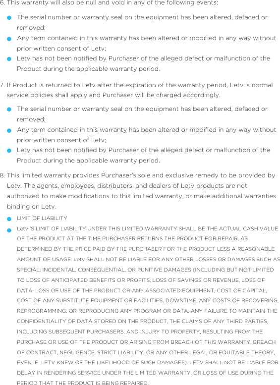 This warranty will also be null and void in any of the following events:6.The serial number or warranty seal on the equipment has been altered, defaced or removed;Any term contained in this warranty has been altered or modiﬁed in any way without prior written consent of Letv;Letv has not been notiﬁed by Purchaser of the alleged defect or malfunction of the Product during the applicable warranty period.  If Product is returned to Letv after the expiration of the warranty period, Letv &apos;s normal service policies shall apply and Purchaser will be charged accordingly. 7.The serial number or warranty seal on the equipment has been altered, defaced or removed;Any term contained in this warranty has been altered or modiﬁed in any way without prior written consent of Letv;Letv has not been notiﬁed by Purchaser of the alleged defect or malfunction of the Product during the applicable warranty period.  This limited warranty provides Purchaser&apos;s sole and exclusive remedy to be provided by Letv. The agents, employees, distributors, and dealers of Letv products are not authorized to make modiﬁcations to this limited warranty, or make additional warranties binding on Letv.8.LIMIT OF LIABILITYLetv &apos;S LIMIT OF LIABILITY UNDER THIS LIMITED WARRANTY SHALL BE THE ACTUAL CASH VALUE OF THE PRODUCT AT THE TIME PURCHASER RETURNS THE PRODUCT FOR REPAIR, AS DETERMINED BY THE PRICE PAID BY THE PURCHASER FOR THE PRODUCT LESS A REASONABLE AMOUNT OF USAGE. Letv SHALL NOT BE LIABLE FOR ANY OTHER LOSSES OR DAMAGES SUCH AS SPECIAL, INCIDENTAL, CONSEQUENTIAL, OR PUNITIVE DAMAGES (INCLUDING BUT NOT LIMITED TO LOSS OF ANTICIPATED BENEFITS OR PROFITS, LOSS OF SAVINGS OR REVENUE, LOSS OF DATA, LOSS OF USE OF THE PRODUCT OR ANY ASSOCIATED EQUIPMENT, COST OF CAPITAL, COST OF ANY SUBSTITUTE EQUIPMENT OR FACILITIES, DOWNTIME, ANY COSTS OF RECOVERING, REPROGRAMMING, OR REPRODUCING ANY PROGRAM OR DATA, ANY FAILURE TO MAINTAIN THE CONFIDENTIALITY OF DATA STORED ON THE PRODUCT, THE CLAIMS OF ANY THIRD PARTIES, INCLUDING SUBSEQUENT PURCHASERS, AND INJURY TO PROPERTY, RESULTING FROM THE PURCHASE OR USE OF THE PRODUCT OR ARISING FROM BREACH OF THIS WARRANTY, BREACH OF CONTRACT, NEGLIGENCE, STRICT LIABILITY, OR ANY OTHER LEGAL OR EQUITABLE THEORY, EVEN IF  LETV KNEW OF THE LIKELIHOOD OF SUCH DAMAGES). LETV SHALL NOT BE LIABLE FOR DELAY IN RENDERING SERVICE UNDER THE LIMITED WARRANTY, OR LOSS OF USE DURING THE PERIOD THAT THE PRODUCT IS BEING REPAIRED.