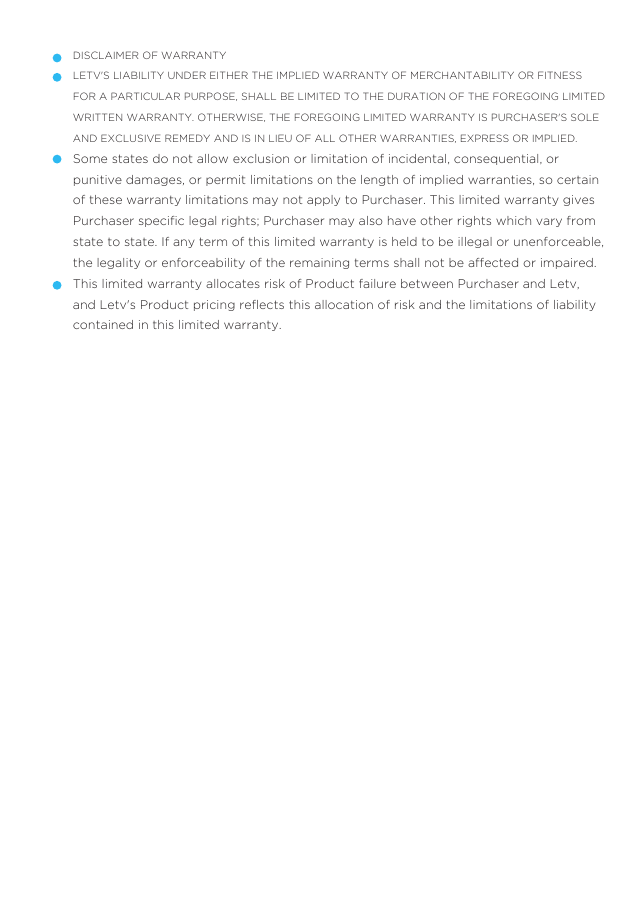DISCLAIMER OF WARRANTYLETV&apos;S LIABILITY UNDER EITHER THE IMPLIED WARRANTY OF MERCHANTABILITY OR FITNESS FOR A PARTICULAR PURPOSE, SHALL BE LIMITED TO THE DURATION OF THE FOREGOING LIMITED WRITTEN WARRANTY. OTHERWISE, THE FOREGOING LIMITED WARRANTY IS PURCHASER&apos;S SOLE AND EXCLUSIVE REMEDY AND IS IN LIEU OF ALL OTHER WARRANTIES, EXPRESS OR IMPLIED.Some states do not allow exclusion or limitation of incidental, consequential, or punitive damages, or permit limitations on the length of implied warranties, so certain of these warranty limitations may not apply to Purchaser. This limited warranty gives Purchaser speciﬁc legal rights; Purchaser may also have other rights which vary from state to state. If any term of this limited warranty is held to be illegal or unenforceable, the legality or enforceability of the remaining terms shall not be affected or impaired.This limited warranty allocates risk of Product failure between Purchaser and Letv, and Letv&apos;s Product pricing reﬂects this allocation of risk and the limitations of liability contained in this limited warranty.