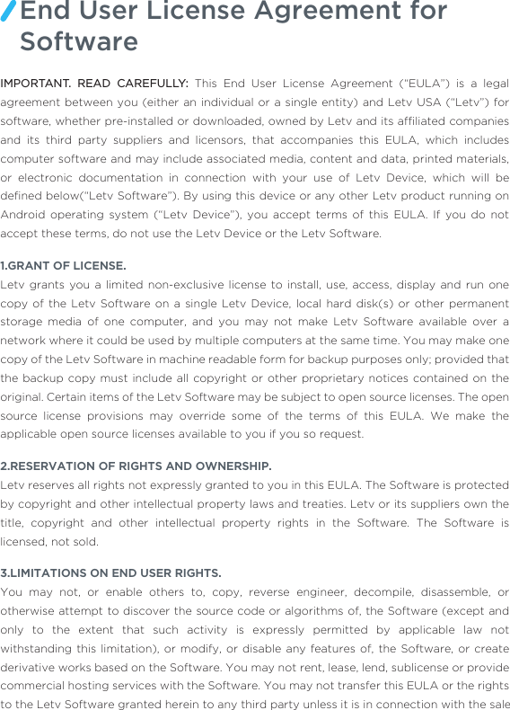 IMPORTANT. READ CAREFULLY: This End User License Agreement (“EULA”) is a legal agreement between you (either an individual or a single entity) and Letv USA (“Letv”) for software, whether pre-installed or downloaded, owned by Letv and its afﬁliated companies and its third party suppliers and licensors, that accompanies this EULA, which includes computer software and may include associated media, content and data, printed materials, or electronic documentation in connection with your use of Letv Device, which will be deﬁned below(“Letv Software”). By using this device or any other Letv product running on Android operating system (“Letv Device”), you accept terms of this EULA. If you do not accept these terms, do not use the Letv Device or the Letv Software.1.GRANT OF LICENSE.Letv grants you a limited non-exclusive license to install, use, access, display and run one copy of the Letv Software on a single Letv Device, local hard disk(s) or other permanent storage media of one computer, and you may not make Letv Software available over a network where it could be used by multiple computers at the same time. You may make one copy of the Letv Software in machine readable form for backup purposes only; provided that the backup copy must include all copyright or other proprietary notices contained on the original. Certain items of the Letv Software may be subject to open source licenses. The open source license provisions may override some of the terms of this EULA. We make the applicable open source licenses available to you if you so request.2.RESERVATION OF RIGHTS AND OWNERSHIP.Letv reserves all rights not expressly granted to you in this EULA. The Software is protected by copyright and other intellectual property laws and treaties. Letv or its suppliers own the title, copyright and other intellectual property rights in the Software. The Software is licensed, not sold. 3.LIMITATIONS ON END USER RIGHTS.You may not, or enable others to, copy, reverse engineer, decompile, disassemble, or otherwise attempt to discover the source code or algorithms of, the Software (except and only to the extent that such activity is expressly permitted by applicable law not withstanding this limitation), or modify, or disable any features of, the Software, or create derivative works based on the Software. You may not rent, lease, lend, sublicense or provide commercial hosting services with the Software. You may not transfer this EULA or the rights to the Letv Software granted herein to any third party unless it is in connection with the saleEnd User License Agreement for Software