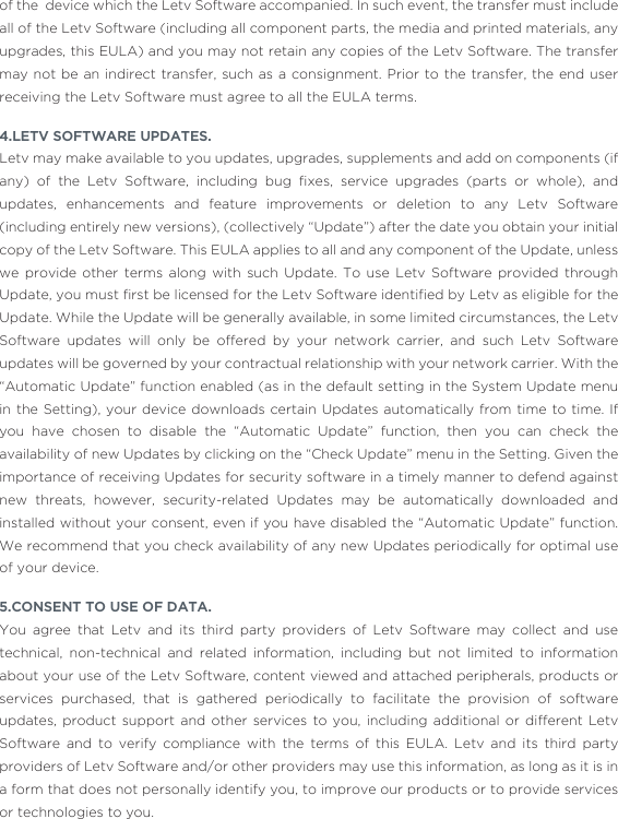 of the  device which the Letv Software accompanied. In such event, the transfer must include all of the Letv Software (including all component parts, the media and printed materials, any upgrades, this EULA) and you may not retain any copies of the Letv Software. The transfer may not be an indirect transfer, such as a consignment. Prior to the transfer, the end user receiving the Letv Software must agree to all the EULA terms. 4.LETV SOFTWARE UPDATES.Letv may make available to you updates, upgrades, supplements and add on components (if any)  of  the  Letv  Software,  including  bug  ﬁxes,  service  upgrades  (parts  or  whole),  and updates, enhancements and feature improvements or deletion to any Letv Software (including entirely new versions), (collectively “Update”) after the date you obtain your initial copy of the Letv Software. This EULA applies to all and any component of the Update, unless we provide other terms along with such Update. To use Letv Software provided through Update, you must ﬁrst be licensed for the Letv Software identiﬁed by Letv as eligible for the Update. While the Update will be generally available, in some limited circumstances, the Letv Software updates will only be offered by your network carrier, and such Letv Software updates will be governed by your contractual relationship with your network carrier. With the “Automatic Update” function enabled (as in the default setting in the System Update menu in the Setting), your device downloads certain Updates automatically from time to time. If you have chosen to disable the “Automatic Update” function, then you can check the availability of new Updates by clicking on the “Check Update” menu in the Setting. Given the importance of receiving Updates for security software in a timely manner to defend against new threats, however, security-related Updates may be automatically downloaded and installed without your consent, even if you have disabled the “Automatic Update” function. We recommend that you check availability of any new Updates periodically for optimal use of your device. 5.CONSENT TO USE OF DATA.You agree that Letv and its third party providers of Letv Software may collect and use technical, non-technical and related information, including but not limited to information about your use of the Letv Software, content viewed and attached peripherals, products or services purchased, that is gathered periodically to facilitate the provision of software updates, product support and other services to you, including additional or different Letv Software and to verify compliance with the terms of this EULA. Letv and its third party providers of Letv Software and/or other providers may use this information, as long as it is in a form that does not personally identify you, to improve our products or to provide services or technologies to you.