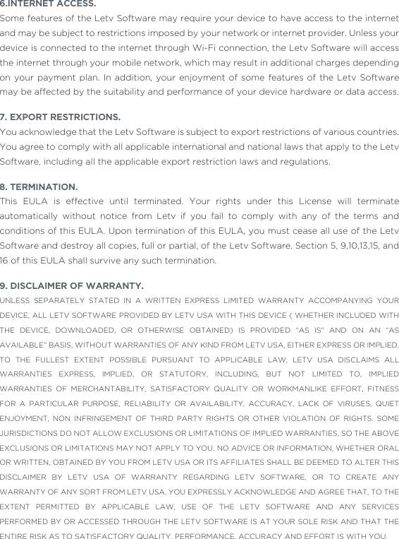 6.INTERNET ACCESS.Some features of the Letv Software may require your device to have access to the internet and may be subject to restrictions imposed by your network or internet provider. Unless your device is connected to the internet through Wi-Fi connection, the Letv Software will access the internet through your mobile network, which may result in additional charges depending on your payment plan. In addition, your enjoyment of some features of the Letv Software may be affected by the suitability and performance of your device hardware or data access.7. EXPORT RESTRICTIONS.You acknowledge that the Letv Software is subject to export restrictions of various countries. You agree to comply with all applicable international and national laws that apply to the Letv Software, including all the applicable export restriction laws and regulations. 8. TERMINATION. This EULA is effective until terminated. Your rights under this License will terminate automatically without notice from Letv if you fail to comply with any of the terms and conditions of this EULA. Upon termination of this EULA, you must cease all use of the Letv Software and destroy all copies, full or partial, of the Letv Software. Section 5, 9,10,13,15, and 16 of this EULA shall survive any such termination.9. DISCLAIMER OF WARRANTY. UNLESS SEPARATELY STATED IN A WRITTEN EXPRESS LIMITED WARRANTY ACCOMPANYING YOUR DEVICE, ALL LETV SOFTWARE PROVIDED BY LETV USA WITH THIS DEVICE ( WHETHER INCLUDED WITH THE DEVICE, DOWNLOADED, OR OTHERWISE OBTAINED) IS PROVIDED “AS IS” AND ON AN “AS AVAILABLE” BASIS, WITHOUT WARRANTIES OF ANY KIND FROM LETV USA, EITHER EXPRESS OR IMPLIED. TO THE FULLEST EXTENT POSSIBLE PURSUANT TO APPLICABLE LAW, LETV USA DISCLAIMS ALL WARRANTIES EXPRESS, IMPLIED, OR STATUTORY, INCLUDING, BUT NOT LIMITED TO, IMPLIED WARRANTIES OF MERCHANTABILITY, SATISFACTORY QUALITY OR WORKMANLIKE EFFORT, FITNESS FOR A PARTICULAR PURPOSE, RELIABILITY OR AVAILABILITY, ACCURACY, LACK OF VIRUSES, QUIET ENJOYMENT, NON INFRINGEMENT OF THIRD PARTY RIGHTS OR OTHER VIOLATION OF RIGHTS. SOME JURISDICTIONS DO NOT ALLOW EXCLUSIONS OR LIMITATIONS OF IMPLIED WARRANTIES, SO THE ABOVE EXCLUSIONS OR LIMITATIONS MAY NOT APPLY TO YOU. NO ADVICE OR INFORMATION, WHETHER ORAL OR WRITTEN, OBTAINED BY YOU FROM LETV USA OR ITS AFFILIATES SHALL BE DEEMED TO ALTER THIS DISCLAIMER BY LETV USA OF WARRANTY REGARDING LETV SOFTWARE, OR TO CREATE ANY WARRANTY OF ANY SORT FROM LETV USA. YOU EXPRESSLY ACKNOWLEDGE AND AGREE THAT, TO THE EXTENT PERMITTED BY APPLICABLE LAW, USE OF THE LETV SOFTWARE AND ANY SERVICES PERFORMED BY OR ACCESSED THROUGH THE LETV SOFTWARE IS AT YOUR SOLE RISK AND THAT THE ENTIRE RISK AS TO SATISFACTORY QUALITY, PERFORMANCE, ACCURACY AND EFFORT IS WITH YOU.