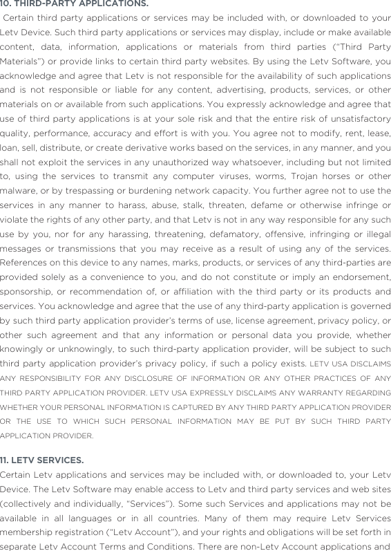 10. THIRD-PARTY APPLICATIONS.  Certain third party applications or services may be included with, or downloaded to your Letv Device. Such third party applications or services may display, include or make available content, data, information, applications or materials from third parties (“Third Party Materials”) or provide links to certain third party websites. By using the Letv Software, you acknowledge and agree that Letv is not responsible for the availability of such applications and is not responsible or liable for any content, advertising, products, services, or other materials on or available from such applications. You expressly acknowledge and agree that use of third party applications is at your sole risk and that the entire risk of unsatisfactory quality, performance, accuracy and effort is with you. You agree not to modify, rent, lease, loan, sell, distribute, or create derivative works based on the services, in any manner, and you shall not exploit the services in any unauthorized way whatsoever, including but not limited to, using the services to transmit any computer viruses, worms, Trojan horses or other malware, or by trespassing or burdening network capacity. You further agree not to use the services in any manner to harass, abuse, stalk, threaten, defame or otherwise infringe or violate the rights of any other party, and that Letv is not in any way responsible for any such use by you, nor for any harassing, threatening, defamatory, offensive, infringing or illegal messages or transmissions that you may receive as a result of using any of the services. References on this device to any names, marks, products, or services of any third-parties are provided solely as a convenience to you, and do not constitute or imply an endorsement, sponsorship,  or  recommendation  of,  or  afﬁliation  with  the  third  party  or  its  products  and services. You acknowledge and agree that the use of any third-party application is governed by such third party application provider’s terms of use, license agreement, privacy policy, or other such agreement and that any information or personal data you provide, whether knowingly or unknowingly, to such third-party application provider, will be subject to such third party application provider’s privacy policy, if such a policy exists. LETV USA DISCLAIMS ANY RESPONSIBILITY FOR ANY DISCLOSURE OF INFORMATION OR ANY OTHER PRACTICES OF ANY THIRD PARTY APPLICATION PROVIDER. LETV USA EXPRESSLY DISCLAIMS ANY WARRANTY REGARDING WHETHER YOUR PERSONAL INFORMATION IS CAPTURED BY ANY THIRD PARTY APPLICATION PROVIDER OR THE USE TO WHICH SUCH PERSONAL INFORMATION MAY BE PUT BY SUCH THIRD PARTY APPLICATION PROVIDER.11. LETV SERVICES. Certain Letv applications and services may be included with, or downloaded to, your Letv Device. The Letv Software may enable access to Letv and third party services and web sites (collectively and individually, “Services”). Some such Services and applications may not be available in all languages or in all countries. Many of them may require Letv Services membership registration (“Letv Account”), and your rights and obligations will be set forth in separate Letv Account Terms and Conditions. There are non-Letv Account applications and 