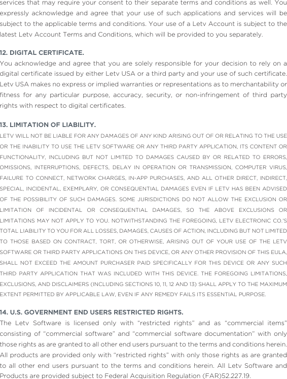 services that may require your consent to their separate terms and conditions as well. You expressly acknowledge and agree that your use of such applications and services will be subject to the applicable terms and conditions. Your use of a Letv Account is subject to the latest Letv Account Terms and Conditions, which will be provided to you separately.12. DIGITAL CERTIFICATE. You acknowledge and agree that you are solely responsible for your decision to rely on a digital certiﬁcate issued by either Letv USA or a third party and your use of such certiﬁcate. Letv USA makes no express or implied warranties or representations as to merchantability or ﬁtness  for  any  particular  purpose,  accuracy,  security,  or  non-infringement  of  third  party rights with respect to digital certiﬁcates. 13. LIMITATION OF LIABILITY. LETV WILL NOT BE LIABLE FOR ANY DAMAGES OF ANY KIND ARISING OUT OF OR RELATING TO THE USE OR THE INABILITY TO USE THE LETV SOFTWARE OR ANY THIRD PARTY APPLICATION, ITS CONTENT OR FUNCTIONALITY, INCLUDING BUT NOT LIMITED TO DAMAGES CAUSED BY OR RELATED TO ERRORS, OMISSIONS, INTERRUPTIONS, DEFECTS, DELAY IN OPERATION OR TRANSMISSION, COMPUTER VIRUS, FAILURE TO CONNECT, NETWORK CHARGES, IN-APP PURCHASES, AND ALL OTHER DIRECT, INDIRECT, SPECIAL, INCIDENTAL, EXEMPLARY, OR CONSEQUENTIAL DAMAGES EVEN IF LETV HAS BEEN ADVISED OF THE POSSIBILITY OF SUCH DAMAGES. SOME JURISDICTIONS DO NOT ALLOW THE EXCLUSION OR LIMITATION OF INCIDENTAL OR CONSEQUENTIAL DAMAGES, SO THE ABOVE EXCLUSIONS OR LIMITATIONS MAY NOT APPLY TO YOU. NOTWITHSTANDING THE FOREGOING, LETV ELECTRONIC CO.’S TOTAL LIABILITY TO YOU FOR ALL LOSSES, DAMAGES, CAUSES OF ACTION, INCLUDING BUT NOT LIMITED TO THOSE BASED ON CONTRACT, TORT, OR OTHERWISE, ARISING OUT OF YOUR USE OF THE LETV SOFTWARE OR THIRD PARTY APPLICATIONS ON THIS DEVICE, OR ANY OTHER PROVISION OF THIS EULA, SHALL NOT EXCEED THE AMOUNT PURCHASER PAID SPECIFICALLY FOR THIS DEVICE OR ANY SUCH THIRD PARTY APPLICATION THAT WAS INCLUDED WITH THIS DEVICE. THE FOREGOING LIMITATIONS, EXCLUSIONS, AND DISCLAIMERS (INCLUDING SECTIONS 10, 11, 12 AND 13) SHALL APPLY TO THE MAXIMUM EXTENT PERMITTED BY APPLICABLE LAW, EVEN IF ANY REMEDY FAILS ITS ESSENTIAL PURPOSE. 14. U.S. GOVERNMENT END USERS RESTRICTED RIGHTS.The Letv Software is licensed only with “restricted rights” and as “commercial items” consisting of “commercial software” and “commercial software documentation” with only those rights as are granted to all other end users pursuant to the terms and conditions herein. All products are provided only with “restricted rights” with only those rights as are granted to all other end users pursuant to the terms and conditions herein. All Letv Software and Products are provided subject to Federal Acquisition Regulation (FAR)52.227.19. 