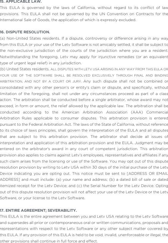 15. APPLICABLE LAW. This  EULA  is  governed  by  the  laws  of  California,  without  regard  to  its  conﬂict  of  law provisions. This EULA shall not be governed by the UN Convention on Contracts for the International Sale of Goods, the application of which is expressly excluded. 16. DISPUTE RESOLUTION.(a) Non-United States residents. If a dispute, controversy or difference arising in any way from this EULA or your use of the Letv Software is not amicably settled, it shall be subject to the non-exclusive jurisdiction of the courts of the jurisdiction where you are a resident. Notwithstanding the foregoing, Letv may apply for injunctive remedies (or an equivalent type of urgent legal relief) in any jurisdiction. (b) United States residents. ALL DISPUTES WITH LETV USA ARISING IN ANY WAY FROM THIS EULA OR YOUR USE OF THE SOFTWARE SHALL BE RESOLVED EXCLUSIVELY THROUGH FINAL AND BINDING ARBITRATION, AND NOT BY A COURT OR JURY. Any such dispute shall not be combined or consolidated  with any  other person’s  or  entity’s claim  or  dispute, and  speciﬁcally, without limitation of the foregoing, shall not under any circumstances proceed as part of a class action. The arbitration shall be conducted before a single arbitrator, whose award may not exceed, in form or amount, the relief allowed by the applicable law. The arbitration shall be conducted according to the American Arbitration Association (AAA) Commercial Arbitration Rules applicable to consumer disputes. This arbitration provision is entered pursuant to the Federal Arbitration Act. The laws of the State of California, without reference to its choice of laws principles, shall govern the interpretation of the EULA and all disputes that are subject to this arbitration provision. The arbitrator shall decide all issues of interpretation and application of this arbitration provision and the EULA. Judgment may be entered on the arbitrator&apos;s award in any court of competent jurisdiction. This arbitration provision also applies to claims against Letv’s employees, representatives and afﬁliates if any such claim arises from the licensing or use of the Software. You may opt out of this dispute resolution provision by writing to Letv USA within 30 days of the initial purchase of the Letv Device indicating you are opting out. This notice must be sent to [ADDRESS OR EMAIL ADDRESS] and must include: (a) your name and address; (b) a dated bill of sale or dated itemized receipt for the Letv Device; and (c) the Serial Number for the Letv Device. Opting out of this dispute resolution provision will not affect your use of the Letv Device or the Letv Software, or your license to the Letv Software.17. ENTIRE AGREEMENT; SEVERABILITY. This EULA is the entire agreement between you and Letv USA relating to the Letv Software and supersedes all prior or contemporaneous oral or written communications, proposals and representations with respect to the Letv Software or any other subject matter covered by this EULA. If any provision of this EULA is held to be void, invalid, unenforceable or illegal, the other provisions shall continue in full force and effect.