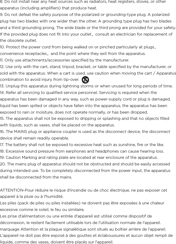 8. Do not install near any heat sources such as radiators, heat registers, stoves, or other apparatus (including ampliﬁers) that produce heat.9. Do not defeat the safety purpose of the polarized or grounding-type plug. A polarized plug has two blades with one wider than the other. A grounding type plug has two blades and a third grounding prong. The wide blade or the third prong are provided for your safety. If the provided plug does not ﬁt into your outlet，consult an electrician for replacement of the obsolete outlet.10. Protect the power cord from being walked on or pinched particularly at plugs，convenience receptacles，and the point where they exit from the apparatus.11. Only use attachments/accessories speciﬁed by the manufacturer.12. Use only with the cart, stand, tripod, bracket, or table speciﬁed by the manufacturer, or sold with the apparatus. When a cart is used, use caution when moving the cart / Apparatus combination to avoid injury from tip-over.                                              13. Unplug this apparatus during lightning storms or when unused for long periods of time.14. Refer all servicing to qualiﬁed service personnel. Servicing is required when the apparatus has been damaged in any way, such as power-supply cord or plug is damaged, liquid has been spilled or objects have fallen into the apparatus, the apparatus has been exposed to rain or moisture, does not operate normally, or has been dropped.15. The apparatus shall not be exposed to dripping or splashing and that no objects ﬁlled with liquids, such as vases, shall be placed on the apparatus.16. The MAINS plug or appliance coupler is used as the disconnect device, the disconnect device shall remain readily operable.17. The battery shall not be exposed to excessive heat such as sunshine, ﬁre or the like.18. Excessive sound pressure from earphones and headphones can cause hearing loss.19. Caution Marking and rating plate are located at rear enclosure of the apparatus.20. The mains plug of apparatus should not be obstructed and should be easily accessed during intended use. To be completely disconnected from the power input, the apparatus shall be disconnected from the mains.ATTENTION-Pour réduire le risque d&apos;incendie ou de choc électrique, ne pas exposer cet appareil à la pluie ou à l&apos;humidité.Les piles (pack de piles ou piles installées) ne doivent pas être exposées à une chaleur excessive comme le soleil, le feu ou similaire.Les prise d&apos;alimentation ou une entrée d&apos;appareil est utilisé comme dispositif de déconnexion, le restent facilement utilisable lors de l&apos;utilisation normale de l&apos;appareil.marquage Attention et la plaque signalétique sont situés au boîtier arrière de l&apos;appareil.L&apos;appareil ne doit pas être exposé à des gouttes et éclaboussures et aucun objet rempli de liquide, comme des vases, doivent être placés sur l&apos;appareil.
