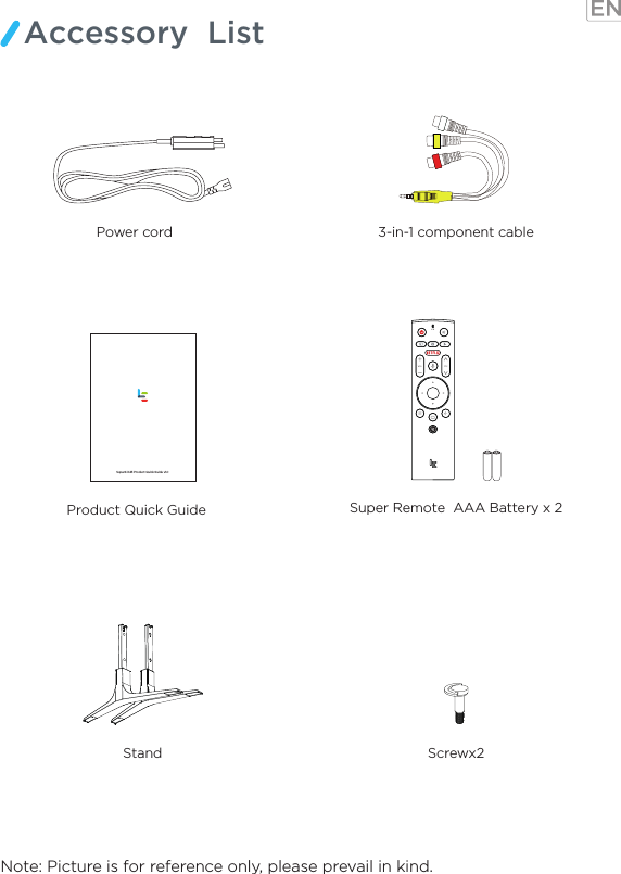 Note: Picture is for reference only, please prevail in kind.Accessory  ListProduct Quick Guide   Stand Screwx23-in-1 component cablePower cord    Super Remote  AAA Battery x 2Super4 X43 Product Quick Guide v1.0