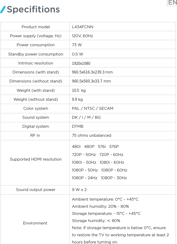 SpeciﬁtionsProduct model L434FCNNPower supply (voltage, Hz) 120V, 60Hz73 WPower consumptionStandby power consumption 0.5 WIntrinsic resolution 1920x1080960.5x616.3x239.3 mmDimensions (without stand)Dimensions (with stand)960.5x560.3x33.7 mm10.5  kg9.9 kgColor system PAL / NTSC / SECAM Sound system DK / I / M / BGRF in  75 ohms unbalancedSupported HDMI resolutionSound output power 9 W x 2 Environment Digital system DTMBWeight (with stand)Weight (without stand)Ambient temperature: 0°C ~ +45°C Ambient humidity: 20% ~ 80% Storage temperature: - 15°C ~ +45°C Storage humidity: ≤ 80%Note: If storage temperature is below 0°C, ensure to restore the TV to working temperature at least 2 hours before turning on.480i   480P   576i   576P 720P - 50Hz   720P - 60Hz1080i - 50Hz   1080i - 60Hz1080P - 50Hz   1080P - 60Hz 1080P - 24Hz   1080P - 30Hz