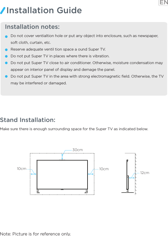 Make sure there is enough surrounding space for the Super TV as indicated below.Note: Picture is for reference only.Stand Installation:  Installation notes:Do not cover ventialtion hole or put any object into enclosure, such as newspaper, soft cloth, curtain, etc.Reserve adequate ventil tion space a ound Super TV.Do not put Super TV in places where there is vibration.Do not put Super TV close to air conditioner. Otherwise, moisture condensation may appear on interior panel of display and demage the panel.Do not put Super TV in the area with strong electromagnetic ﬁeld. Otherwise, the TV may be interfered or damaged.Installation Guide12cm30cm10cm10cm