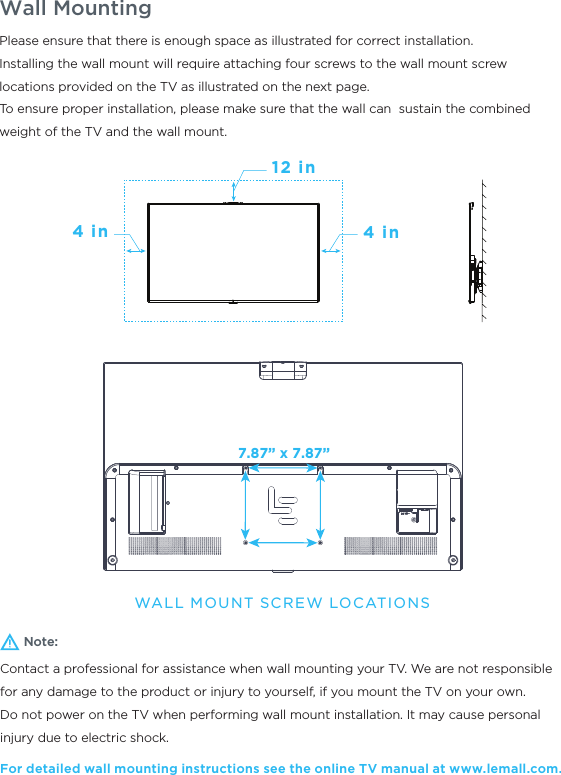 Wall MountingNote:Contact a professional for assistance when wall mounting your TV. We are not responsible for any damage to the product or injury to yourself, if you mount the TV on your own.Do not power on the TV when performing wall mount installation. It may cause personal injury due to electric shock.For detailed wall mounting instructions see the online TV manual at www.lemall.com.Please ensure that there is enough space as illustrated for correct installation.Installing the wall mount will require attaching four screws to the wall mount screw locations provided on the TV as illustrated on the next page. To ensure proper installation, please make sure that the wall can  sustain the combined weight of the TV and the wall mount.12 in4 in4 inWALL MOUNT SCREW LOCATIONS7.87” x 7.87”