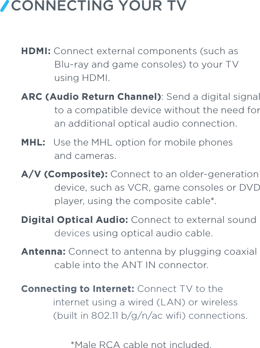 CONNECTING YOUR TVHDMI: Connect external components (such as Blu-ray and game consoles) to your TVusing HDMI. ARC (Audio Return Channel): Send a digital signal to a compatible device without the need for an additional optical audio connection. MHL:   Use the MHL option for mobile phones and cameras. A/V (Composite): Connect to an older-generation device, such as VCR, game consoles or DVD player, using the composite cable*.Digital Optical Audio: Connect to external sound devices using optical audio cable. Antenna: Connect to antenna by plugging coaxial cable into the ANT IN connector. Connecting to Internet: Connect TV to the internet using a wired (LAN) or wireless (built in 802.11 b/g/n/ac wiﬁ) connections.*Male RCA cable not included.