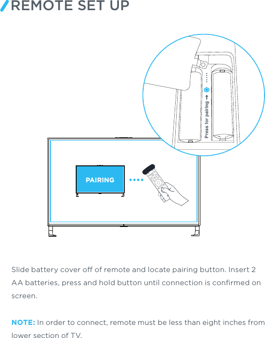 REMOTE SET UPPAIRINGSlide battery cover o of remote and locate pairing button. Insert 2 AA batteries, press and hold button until connection is conﬁrmed on screen.NOTE: In order to connect, remote must be less than eight inches from lower section of TV.