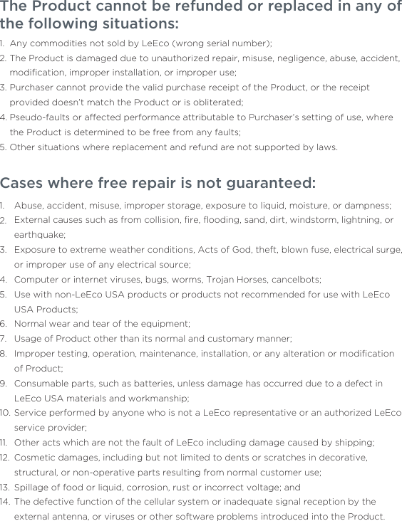 The Product cannot be refunded or replaced in any of the following situations:     Any commodities not sold by LeEco (wrong serial number); The Product is damaged due to unauthorized repair, misuse, negligence, abuse, accident, modiﬁcation, improper installation, or improper use;Purchaser cannot provide the valid purchase receipt of the Product, or the receipt provided doesn’t match the Product or is obliterated;Pseudo-faults or affected performance attributable to Purchaser’s setting of use, where the Product is determined to be free from any faults; Other situations where replacement and refund are not supported by laws. 1.2.3.4.5.Cases where free repair is not guaranteed: Abuse, accident, misuse, improper storage, exposure to liquid, moisture, or dampness;External causes such as from collision, ﬁre, ﬂooding, sand, dirt, windstorm, lightning, or earthquake;Exposure to extreme weather conditions, Acts of God, theft, blown fuse, electrical surge, or improper use of any electrical source;Computer or internet viruses, bugs, worms, Trojan Horses, cancelbots;Use with non-LeEco USA products or products not recommended for use with LeEco USA Products;Normal wear and tear of the equipment;Usage of Product other than its normal and customary manner;Improper testing, operation, maintenance, installation, or any alteration or modiﬁcation of Product;Consumable parts, such as batteries, unless damage has occurred due to a defect in LeEco USA materials and workmanship;Service performed by anyone who is not a LeEco representative or an authorized LeEco service provider;Other acts which are not the fault of LeEco including damage caused by shipping;Cosmetic damages, including but not limited to dents or scratches in decorative, structural, or non-operative parts resulting from normal customer use;Spillage of food or liquid, corrosion, rust or incorrect voltage; andThe defective function of the cellular system or inadequate signal reception by the external antenna, or viruses or other software problems introduced into the Product.1.2.3.4.5.6.7.8.9.10.11.12.13.14.