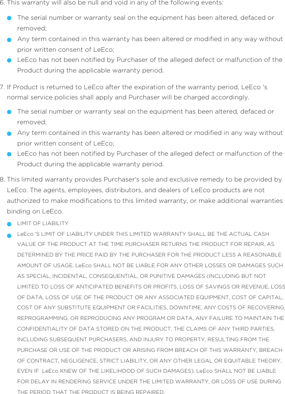 This warranty will also be null and void in any of the following events:6.The serial number or warranty seal on the equipment has been altered, defaced or removed;Any term contained in this warranty has been altered or modiﬁed in any way without prior written consent of LeEco;LeEco has not been notiﬁed by Purchaser of the alleged defect or malfunction of the Product during the applicable warranty period.  If Product is returned to LeEco after the expiration of the warranty period, LeEco &apos;s normal service policies shall apply and Purchaser will be charged accordingly. 7.The serial number or warranty seal on the equipment has been altered, defaced or removed;Any term contained in this warranty has been altered or modiﬁed in any way without prior written consent of LeEco;LeEco has not been notiﬁed by Purchaser of the alleged defect or malfunction of the Product during the applicable warranty period.  This limited warranty provides Purchaser&apos;s sole and exclusive remedy to be provided by LeEco. The agents, employees, distributors, and dealers of LeEco products are not authorized to make modiﬁcations to this limited warranty, or make additional warranties binding on LeEco.8.LIMIT OF LIABILITYLeEco &apos;S LIMIT OF LIABILITY UNDER THIS LIMITED WARRANTY SHALL BE THE ACTUAL CASH VALUE OF THE PRODUCT AT THE TIME PURCHASER RETURNS THE PRODUCT FOR REPAIR, AS DETERMINED BY THE PRICE PAID BY THE PURCHASER FOR THE PRODUCT LESS A REASONABLE AMOUNT OF USAGE. LeEco SHALL NOT BE LIABLE FOR ANY OTHER LOSSES OR DAMAGES SUCH AS SPECIAL, INCIDENTAL, CONSEQUENTIAL, OR PUNITIVE DAMAGES (INCLUDING BUT NOT LIMITED TO LOSS OF ANTICIPATED BENEFITS OR PROFITS, LOSS OF SAVINGS OR REVENUE, LOSS OF DATA, LOSS OF USE OF THE PRODUCT OR ANY ASSOCIATED EQUIPMENT, COST OF CAPITAL, COST OF ANY SUBSTITUTE EQUIPMENT OR FACILITIES, DOWNTIME, ANY COSTS OF RECOVERING, REPROGRAMMING, OR REPRODUCING ANY PROGRAM OR DATA, ANY FAILURE TO MAINTAIN THE CONFIDENTIALITY OF DATA STORED ON THE PRODUCT, THE CLAIMS OF ANY THIRD PARTIES, INCLUDING SUBSEQUENT PURCHASERS, AND INJURY TO PROPERTY, RESULTING FROM THE PURCHASE OR USE OF THE PRODUCT OR ARISING FROM BREACH OF THIS WARRANTY, BREACH OF CONTRACT, NEGLIGENCE, STRICT LIABILITY, OR ANY OTHER LEGAL OR EQUITABLE THEORY, EVEN IF  LeEco KNEW OF THE LIKELIHOOD OF SUCH DAMAGES). LeEco SHALL NOT BE LIABLE FOR DELAY IN RENDERING SERVICE UNDER THE LIMITED WARRANTY, OR LOSS OF USE DURING THE PERIOD THAT THE PRODUCT IS BEING REPAIRED.